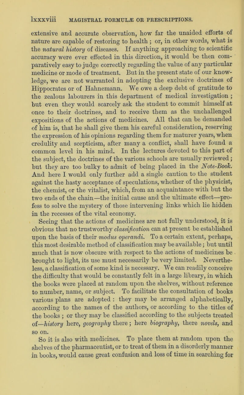 extensive and accurate observation, how far the unaided efforts of nature are capable of restoring to health ; or, in other words, what is the natural history of diseases. If anything approaching to scientific accuracy were ever effected in this direction, it would be then com- paratively easy to judge correctly regarding the value of any particular medicine or mode of treatment. But in the present state of our know- ledge, we are not warranted in adopting the exclusive doctrines of Hippocrates or of Hahnemann. We owe a deep debt of gratitude to the zealous labourers in this department of medical investigation ; but even they would scarcely ask the student to commit himself at once to their doctrines, and to receive them as the unchallenged expositions of the actions of medicines. All that can be demanded of him is, that he shall give them his careful consideration, reserving the expression of his opinions regarding them for maturer years, when credulity and scepticism, after many a conflict, shall have found a common level in his mind. In the lectures devoted to this part of the subject, the doctrines of the various schools are usually reviewed ; but they are too bulky to admit of being placed in the Note-BooJc. And here I would only further add a single caution to the student against the hasty acceptance of speculations, whether of the physicist, the chemist, or the vitalist, which, from an acquaintance with but the two ends of the chain—the initial cause and the ultimate effect—pro- fess to solve the mystery of those intervening links which lie hidden in the recesses of the vital economy. Seeing that the actions of medicines are not fully understood, it is obvious that no trustworthy classification can at present be established upon the basis of their modus operandi. To a certain extent, perhaps, this most desirable method of classification may be available; but until much that is now obscure with respect to the actions of medicines be brought to light, its use must necessarily be very limited. Neverthe- less, a classification of some kind is necessary. We can readily conceive the difficulty that would be constantly felt in a large library, in which the books were placed at random upon the shelves, without reference to number, name, or subject. To facilitate the consultation of books various plans are adopted : they may be arranged alphabetically, according to the names of the authors, or according to the titles of the books ; or they may be classified according to the subjects treated of—history here, geography there; here biography, there novels, and so on. So it is also with medicines. To place them at random upon the shelves of the pharmaceutist, or to treat of them in a disorderly manner in books, would cause great confusion and loss of time in searching for