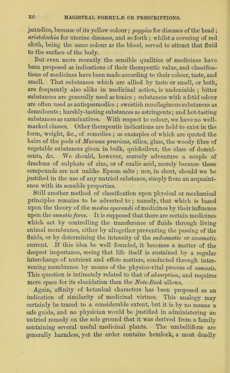 jaundice, because of its yellow colour; poppies for diseases of the head ; aristolochia for uterine diseases, and so forth ; whilst a covering of red cloth, being the same colour as the blood, served to attract that fluid to the surface of the body. But even more recently the sensible qualities of medicines have been proposed as indications of their therapeutic value, and classifica- tions of medicines have been made according to their colour, taste, and smell. That substances which are allied by taste or smell, or both, are frequently also alike in medicinal action, is undeniable ; bitter substances are generally used as tonics ; substances with a fetid odour are often used as antispasmodics ; sweetish mucilaginous substances as demulcents; harshly-tasting substances as astringents; and hot-tasting substances as carminatives. With respect to colour, we have no well- marked classes. Other therapeutic indications are held to exist in the form, weight, &c., of remedies ; as examples of which are quoted the hairs of the pods of Mucuna pruritus, silica, glass, the woody fibre of vegetable substances given in bulk, quicksilver, the class of demul- cents, &c. We should, however, scarcely adventure a couple of drachms of sulphate of zinc, or of oxalic acid, merely because these compounds are not unlike Epsom salts ; nor, in short, should we be justified in the use of any untried substance, simply from an acquaint- ance with its sensible properties. Still another method of classification upon physical or mechanical principles remains to be adverted to ; namely, that which is based upon the theory of the modus operandi of medicines by their influence upon the osmotic force. It is supposed that there are certain medicines which act by controlling the transference of fluids through living animal membranes, either by altogether preventing the passing of the fluids, or by determining the intensity of the endosmotic or exosmotic current. If this idea be well founded, it becomes a matter of the deepest importance, seeing that life itself is sustained by a regular interchange of nutrient and effete matters, conducted through inter- vening membranes by means of the physico-vital process of osmosis. This question is intimately related to that of absorption, and requires more space for its elucidation than the Note-Boolc allows. Again, affinity of botanical characters has been proposed as an indication of similarity of medicinal virtues. This analogy may certainly be traced to a considerable extent, but it is by no means a safe guide, and no physician would be justified in administering an untried remedy on the sole ground that it was derived from a family containing several useful medicinal plants. The umbelliferse are generally harmless, yet the order contains hemlock, a most deadly