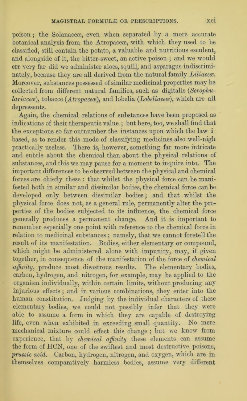 poison ; the Solanacese, even when separated by a more accurate botanical analysis from the Atropaceae, with which they used to he classified, still contain the potato, a valuable and nutritious esculent, and alongside of it, the bitter-sweet, an active poison ; and we would err very far did we administer aloes, squill, and asparagus indiscrimi- nately, because they are all derived from the natural family Liliacece. Moreover, substances possessed of similar medicinal properties may be collected from different natural families, such as digitalis (Scrophu- lariacece), tobacco {Atropacece), and lobelia (Lobeliacece), which are all depressents. Again, the chemical relations of substances have been proposed as indications of their therapeutic value ; but here, too, we shall find that the exceptions so far outnumber the instances upon which the law i based, as to render this mode of classifying medicines also well-nigh practically useless. There is, however, something far more intricate and subtle about the chemical than about the physical relations of substances, and this we may pause for a moment to inquire into. The important differences to he observed between the physical and chemical forces are chiefly these : that whilst the physical force can be mani- fested both in similar and dissimilar bodies, the chemical force can he developed only between dissimilar bodies; and that whilst the physical force does not, as a general rule, permanently alter the pro- perties of the bodies subjected to its influence, the chemical force generally produces a permanent change. And it is important to remember especially one point with reference to the chemical force in relation to medicinal substances ; namely, that we cannot foretell the result of its manifestation. Bodies, either elementary or compound, which might be administered alone with impunity, may, if given together, in consequence of the manifestation of the force of chemical affinity, produce most disastrous results. The elementary bodies, carbon, hydrogen, and nitrogen, for example, may be applied to the organism individually, within certain limits, without producing any injurious effects ; and in various combinations, they enter into the human constitution. Judging by the individual characters of these elementary bodies, we could not possibly infer that they were able to assume a form in which they are capable of destroying life, even when exhibited in exceeding small quantity. No mere mechanical mixture could effect this change ; but we know from experience, that by chemical affinity these elements can assume the form of HCN, one of the swiftest and most destructive poisons, prussic acicl. Carbon, hydrogen, nitrogen, and oxygen, which are in themselves comparatively harmless bodies, assume very different