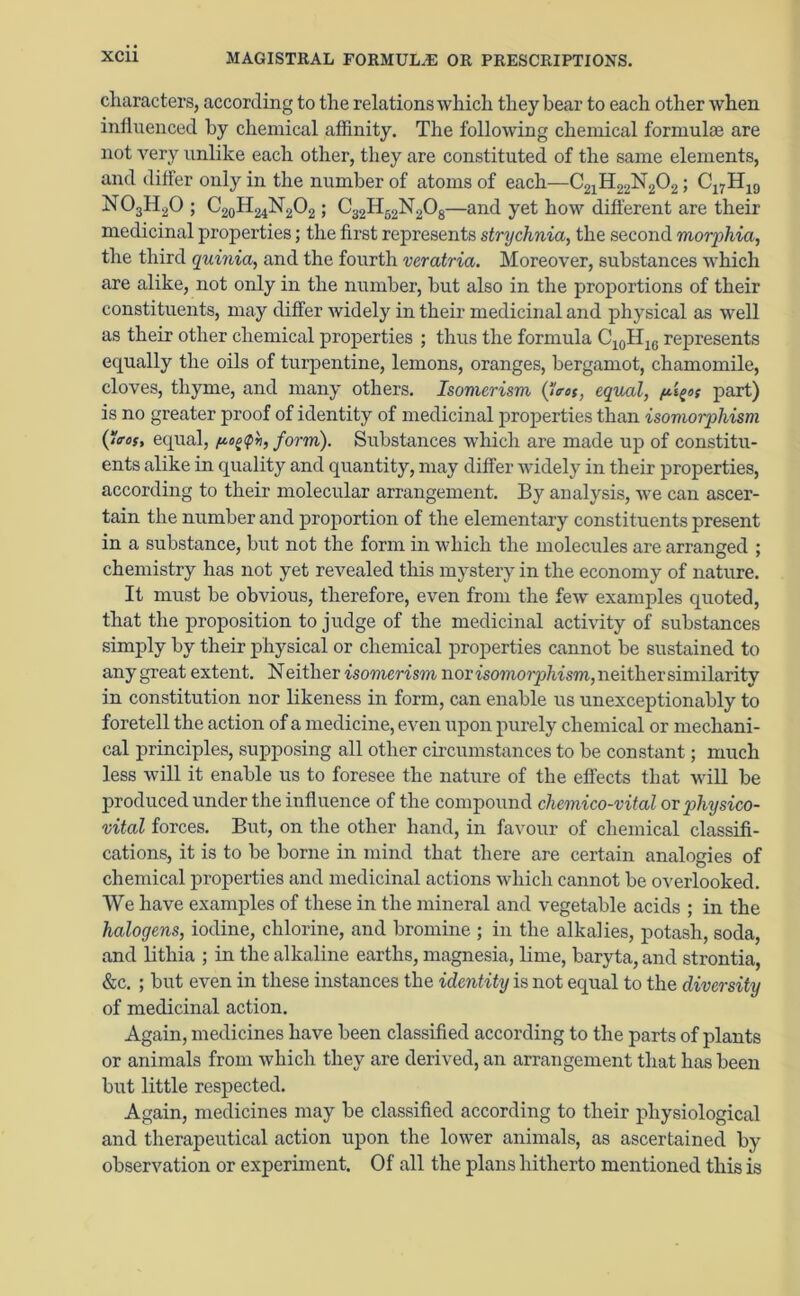 characters, according to the relations which they bear to each other when influenced by chemical affinity. The following chemical formulae are not very unlike each other, they are constituted of the same elements, and differ only in the number of atoms of each—C21H22N202; C17H19 N03H20 ; C20H24N2O2 ; C32H52N208—and yet how different are their medicinal properties; the first represents strychnia, the second morphia, the third quinia, and the fourth veratria. Moreover, substances which are alike, not only in the number, but also in the proportions of their constituents, may differ widely in their medicinal and physical as well as their other chemical properties ; thus the formula C10H16 represents equally the oils of turpentine, lemons, oranges, bergamot, chamomile, cloves, thyme, and many others. Isomerism (trot, equal, part) is no greater proof of identity of medicinal properties than isomorphism (ros, equal, form). Substances which are made up of constitu- ents alike in quality and quantity, may differ widely in their properties, according to their molecular arrangement. By analysis, we can ascer- tain the number and proportion of the elementary constituents present in a substance, but not the form in which the molecules are arranged ; chemistry has not yet revealed this mystery in the economy of nature. It must be obvious, therefore, even from the few examples quoted, that the proposition to judge of the medicinal activity of substances simply by their physical or chemical properties cannot be sustained to any great extent. Neither isomerism nor tsomorp/mm, neither similarity in constitution nor likeness in form, can enable us unexceptionably to foretell the action of a medicine, even upon purely chemical or mechani- cal principles, supposing all other circumstances to be constant; much less will it enable us to foresee the nature of the effects that will be produced under the influence of the compound chemico-vital or p>hysico- vital forces. But, on the other hand, in favour of chemical classifi- cations, it is to be borne in mind that there are certain analogies of chemical properties and medicinal actions which cannot be overlooked. We have examples of these in the mineral and vegetable acids ; in the halogens, iodine, chlorine, and bromine ; in the alkalies, potash, soda, and lithia ; in the alkaline earths, magnesia, lime, baryta, and strontia, &c. ; but even in these instances the identity is not equal to the diversity of medicinal action. Again, medicines have been classified according to the parts of plants or animals from which they are derived, an arrangement that has been but little respected. Again, medicines may be classified according to their physiological and therapeutical action upon the lower animals, as ascertained by observation or experiment. Of all the plans hitherto mentioned this is