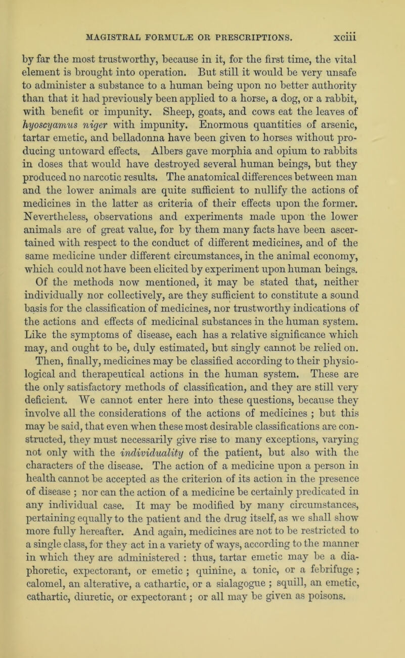 by far the most trustworthy, because in it, for the first time, the vital element is brought into operation. But still it would be very unsafe to administer a substance to a human being upon no better authority than that it had previously been applied to a horse, a dog, or a rabbit, with benefit or impunity. Sheep, goats, and cows eat the leaves of hyoscyamus niger with impunity. Enormous quantities of arsenic, tartar emetic, and belladonna have been given to horses without pro- ducing untoward effects. Albers gave morphia and opium to rabbits in doses that would have destroyed several human beings, but they produced no narcotic results. The anatomical differences between man and the lower animals are quite sufficient to nullify the actions of medicines in the latter as criteria of their effects upon the former. Nevertheless, observations and experiments made upon the lower animals are of great value, for by them many facts have been ascer- tained with respect to the conduct of different medicines, and of the same medicine under different circumstances, in the animal economy, which could not have been elicited by experiment upon human beings. Of the methods now mentioned, it may be stated that, neither individually nor collectively, are they sufficient to constitute a sound basis for the classification of medicines, nor trustworthy indications of the actions and effects of medicinal substances in the human system. Like the symptoms of disease, each has a relative significance which may, and ought to be, duly estimated, but singly cannot be relied on. Then, finally, medicines may be classified according to their physio- logical and therapeutical actions in the human system. These are the only satisfactory methods of classification, and they are still very deficient. We cannot enter here into these questions, because they involve all the considerations of the actions of medicines ; but this may be said, that even when these most desirable classifications are con- structed, they must necessarily give rise to many exceptions, varying not only with the individuality of the patient, but also with the characters of the disease. The action of a medicine upon a person in health cannot be accepted as the criterion of its action in the presence of disease ; nor can the action of a medicine be certainly predicated in any individual case. It may be modified by many circumstances, pertaining equally to the patient and the drug itself, as we shall show more fully hereafter. And again, medicines are not to be restricted to a single class, for they act in a variety of ways, according to the manner in which they are administered : thus, tartar emetic may be a dia- phoretic, expectorant, or emetic ; quinine, a tonic, or a febrifuge ; calomel, an alterative, a cathartic, or a sialagogue ; squill, an emetic, cathartic, diuretic, or expectorant; or all may be given as poisons.