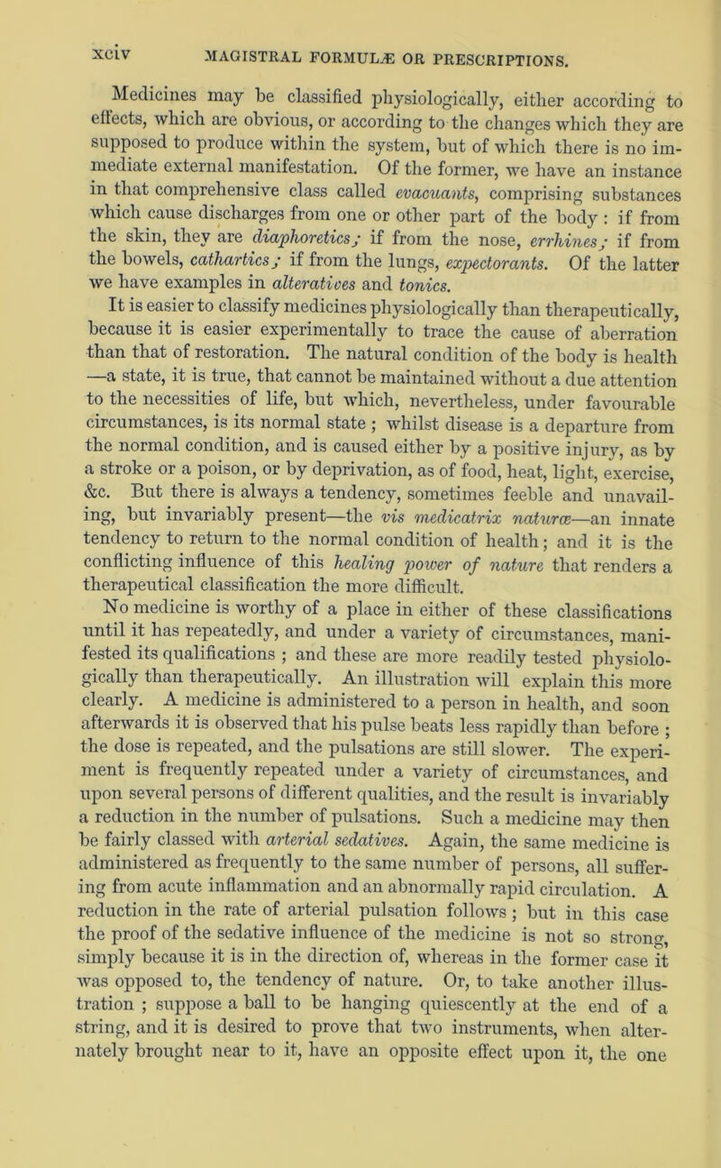 Medicines may be classified physiologically, either according to effects, which are obvious, or according to the changes which they are supposed to produce within the system, but of which there is no im- mediate external manifestation. Of the former, we have an instance in that comprehensive class called evacuants, comprising substances which cause discharges from one or other part of the body : if from the skin, they are diaphoreticsj if from the nose, errhines y if from the bowels, cathartics; if from the lungs, expectorants. Of the latter we have examples in alteratives and tonics. It is easier to classify medicines physiologically than therapeutically, because it is easier experimentally to trace the cause of aberration than that of restoration. The natural condition of the body is health —a state, it is true, that cannot be maintained without a due attention to the necessities of life, but which, nevertheless, under favourable circumstances, is its normal state ; whilst disease is a departure from the normal condition, and is caused either by a positive injury, as bv a stroke or a poison, or by deprivation, as of food, heat, light, exercise, &c. But there is always a tendency, sometimes feeble and unavail- ing, but invariably present—the vis medicatrix naturae—an innate tendency to return to the normal condition of health; and it is the conflicting influence of this healing power of nature that renders a therapeutical classification the more difficult. No medicine is worthy of a place in either of these classifications until it has repeatedly, and under a variety of circumstances, mani- fested its qualifications ; and these are more readily tested physiolo- gically than therapeutically. An illustration will explain this more clearly. A medicine is administered to a person in health, and soon afterwards it is observed that his pulse beats less rapidly than before ; the dose is repeated, and the pulsations are still slower. The experi- ment is frequently repeated under a variety of circumstances, and upon several persons of different qualities, and the result is invariably a reduction in the number of pulsations. Such a medicine may then be fairly classed with arterial sedatives. Again, the same medicine is administered as frequently to the same number of persons, all suffer- ing from acute inflammation and an abnormally rapid circulation. A reduction in the rate of arterial pulsation follows; but in this case the proof of the sedative influence of the medicine is not so strong simply because it is in the direction of, whereas in the former case it was opposed to, the tendency of nature. Or, to take another illus- tration ; suppose a ball to be hanging quiescently at the end of a string, and it is desired to prove that two instruments, when alter- nately brought near to it, have an opposite effect upon it, the one