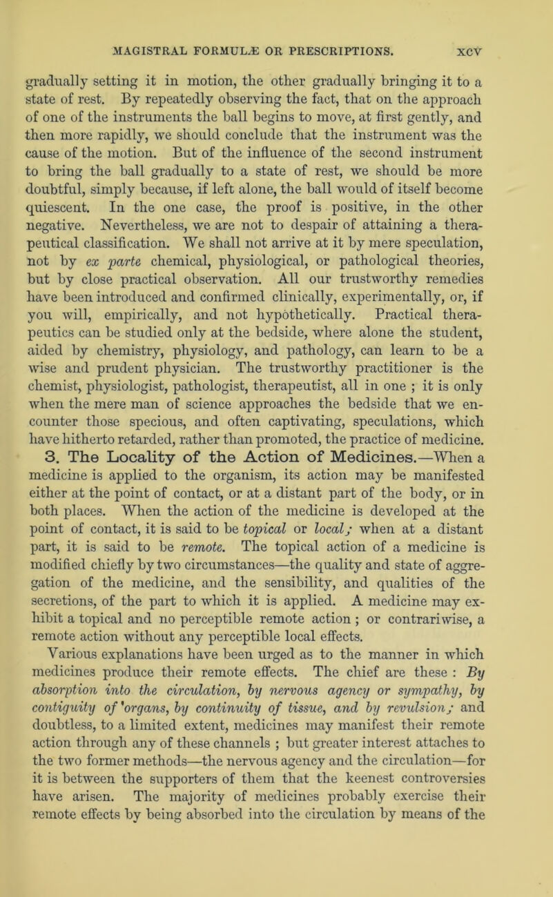 gradually setting it in motion, the other gradually bringing it to a state of rest. By repeatedly observing the fact, that on the approach of one of the instruments the ball begins to move, at first gently, and then more rapidly, we should conclude that the instrument was the cause of the motion. But of the influence of the second instrument to bring the ball gradually to a state of rest, we should be more doubtful, simply because, if left alone, the ball would of itself become quiescent. In the one case, the proof is positive, in the other negative. Nevertheless, we are not to despair of attaining a thera- peutical classification. We shall not arrive at it by mere speculation, not by ex parte chemical, physiological, or pathological theories, but by close practical observation. All our trustworthy remedies have been introduced and confirmed clinically, experimentally, or, if you will, empirically, and not hypothetically. Practical thera- peutics can be studied only at the bedside, where alone the student, aided by chemistry, physiology, and pathology, can learn to be a wise and prudent physician. The trustworthy practitioner is the chemist, physiologist, pathologist, therapeutist, all in one ; it is only when the mere man of science approaches the bedside that we en- counter those specious, and often captivating, speculations, which have hitherto retarded, rather than promoted, the practice of medicine. 3. The Locality of the Action of Medicines.—When a medicine is applied to the organism, its action may be manifested either at the point of contact, or at a distant part of the body, or in both places. When the action of the medicine is developed at the point of contact, it is said to be topical or local; when at a distant part, it is said to be remote. The topical action of a medicine is modified chiefly by two circumstances—the quality and state of aggre- gation of the medicine, and the sensibility, and qualities of the secretions, of the part to which it is applied. A medicine may ex- hibit a topical and no perceptible remote action ; or contrariwise, a remote action without any perceptible local effects. Various explanations have been urged as to the manner in which medicines produce their remote effects. The chief are these : By absorption into the circulation, by nervous agency or sympathy, by contiguity of'organs, by continuity of tissue, and by revulsion; and doubtless, to a limited extent, medicines may manifest their remote action through any of these channels ; but greater interest attaches to the two former methods—the nervous agency and the circulation—for it is between the supporters of them that the keenest controversies have arisen. The majority of medicines probably exercise their remote effects by being absorbed into the circulation by means of the