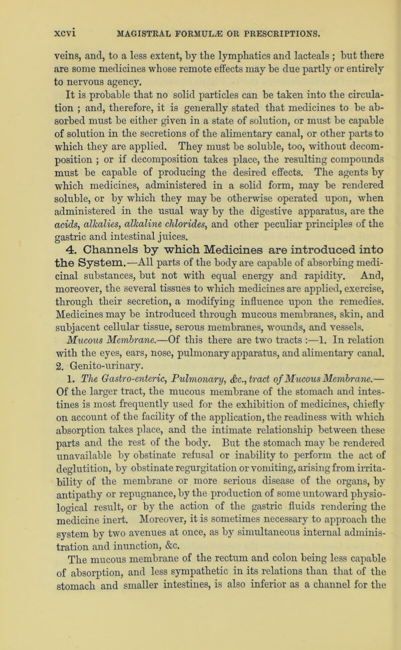 veins, and, to a less extent, by the lymphatics and lacteals ; but there are some medicines whose remote effects may be due partly or entirely to nervous agency. It is probable that no solid particles can be taken into the circula- tion ; and, therefore, it is generally stated that medicines to be ab- sorbed must be either given in a state of solution, or must be capable of solution in the secretions of the alimentary canal, or other parts to which they are applied. They must be soluble, too, without decom- position ; or if decomposition takes place, the resulting compounds must be capable of producing the desired effects. The agents by which medicines, administered in a solid form, may be rendered soluble, or by which they may be otherwise operated upon, when administered in the usual way by the digestive apparatus, are the acids, alkalies, alkaline chlorides, and other peculiar principles of the gastric and intestinal juices. 4. Channels by which Medicines are introduced into the System.—All parts of the body are capable of absorbing medi- cinal substances, but not with equal energy and rapidity. And, moreover, the several tissues to which medicines are applied, exercise, through their secretion, a modifying influence upon the remedies. Medicines may be introduced through mucous membranes, skin, and subjacent cellular tissue, serous membranes, wounds, and vessels. Mucous Membrane.—Of this there are two tracts :—1. In relation with the eyes, ears, nose, pulmonary apparatus, and alimentary canal. 2. Genito-urinary. 1. The Gastro-enteric, Pulmonary, Sc., tract of Mucous Membrane.— Of the larger tract, the mucous membrane of the stomach and intes- tines is most frequently used for the exhibition of medicines, chiefly on account of the facility of the application, the readiness with which absorption takes place, and the intimate relationship between these parts and the rest of the body. But the stomach may be rendered unavailable by obstinate refusal or inability to perform the act of deglutition, by obstinate regurgitation or vomiting, arising from irrita- bility of the membrane or more serious disease of the organs, by antipathy or repugnance, by the production of some untoward physio- logical result, or by the action of the gastric fluids rendering the medicine inert. Moreover, it is sometimes necessary to approach the system by two avenues at once, as by simultaneous internal adminis- tration and inunction, &c. The mucous membrane of the rectum and colon being less capable of absorption, and less sympathetic in its relations than that of the stomach and smaller intestines, is also inferior as a channel for the