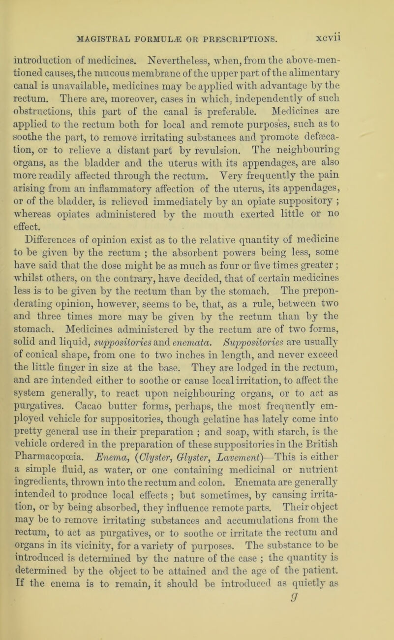 introduction of medicines. Nevertheless, when, from the above-men- tioned causes, the mucous membrane of the upper part of the alimentary canal is unavailable, medicines may be applied with advantage by the rectum. There are, moreover, cases in which, independently of such obstructions, this part of the canal is preferable. Medicines are applied to the rectum both for local and remote purposes, such as to soothe the part, to remove irritating substances and promote defalca- tion, or to relieve a distant part by revulsion. The neighbouring organs, as the bladder and the uterus with its appendages, are also more readily affected through the rectum. Very frequently the pain arising from an inflammatory affection of the uterus, its appendages, or of the bladder, is relieved immediately by an opiate suppository ; whereas opiates administered by the mouth exerted little or no effect. Differences of opinion exist as to the relative quantity of medicine to he given by the rectum ; the absorbent powers being less, some have said that the dose might be as much as four or five times greater ; whilst others, on the contrary, have decided, that of certain medicines less is to be given by the rectum than by the stomach. The prepon- derating opinion, however, seems to he, that, as a rule, between two and three times more may be given by the rectum than by the stomach. Medicines administered by the rectum are of two forms, solid and liquid, suppositories and enemata. Suppositories are usually of conical shape, from one to two inches in length, and never exceed the little finger in size at the base. They are lodged in the rectum, and are intended either to soothe or cause local irritation, to affect the system generally, to react upon neighbouring organs, or to act as purgatives. Cacao butter forms, perhaps, the most frequently em- ployed vehicle for suppositories, though gelatine has lately come into pretty general use in their preparation ; and soap, with starch, is the vehicle ordered in the preparation of these suppositories in the British Pharmacopoeia. Enema, (Clyster, Glyster, Lavement)—This is either a simple fluid, as water, or one containing medicinal or nutrient ingredients, thrown into the rectum and colon. Enemata are generally intended to produce local effects ; but sometimes, by causing irrita- tion, or by being absorbed, they influence remote parts. Their object may be to remove irritating substances and accumulations from the rectum, to act as purgatives, or to soothe or irritate the rectum and organs in its vicinity, for a variety of purposes. The substance to be introduced is determined by the nature of the case ; the quantity is determined by the object to be attained and the age of the patient. If the enema is to remain, it should be introduced as quietly as (J