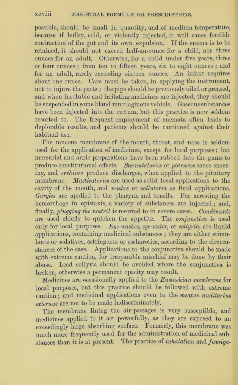 possible, should be small in quantity, and of medium temperature, because if bulky, cold, or violently injected, it will cause forcible contraction of the gut and its own expulsion. If the enema is to be retained, it should not exceed half-an-ounce for a child, nor three ounces for an adult. Otherwise, for a child under five years, three or four ounces ; from ten to fifteen years, six to eight ounces ; and for an adult, rarely exceeding sixteen ounces. An infant requires about one ounce. Care must be taken, in applying the instrument, not to injure the parts ; the pipe should be previously oiled or greased, and when insoluble and irritating medicines are injected, they should be suspended in some bland mucilaginous vehicle. Gaseous substances have been injected into the rectum, but this practice is now seldom resorted to. The frequent employment of enemata often leads to deplorable results, and patients should be cautioned against their habitual use. The mucous membrane of the mouth, throat, and nose is seldom used for the application of medicines, except for local purposes ; but mercurial and auric preparations have been rubbed into the gums to produce constitutional effects. Sternutatories or ptarmics cause sneez- ing, and errhines produce discharges, when applied to the pituitary membrane. Masticatories are used as solid local applications to the cavity of the mouth, and washes or collutoria as fluid applications. Gargles are applied to the pharynx and tonsils. For arresting the hemorrhage in epistaxis, a variety of substances are injected; and, finally, plugging the nostril is resorted to in severe cases. Condiments are used chiefly to quicken the appetite. The conjunctiva is used only for local purposes. Eye-washes, eye-water, or colly via, are liquid applications, containing medicinal substances ; they are either stimu- lants or sedatives, astringents or escharotics, according to the circum- stances of the case. Applications to the conjunctiva should be made with extreme caution, for irreparable mischief may be done by their abuse. Lead collyria should be avoided where the conjunctiva is broken, otherwise a permanent opacity may result. Medicines are occasionally applied to the Eustachian membrane for local purposes, but this practice should be followed with extreme caution; and medicinal applications even to the meatus auditorius externus are not to be made indiscriminately. The membrane lining the air-passages is very susceptible, and medicines applied to it act powerfully, as they are exposed to an exceedingly large absorbing surface. Formerly, this membrane was much more frequently used for the administration of medicinal sub- stances than it is at present. The practice of inhalation and fumiga-
