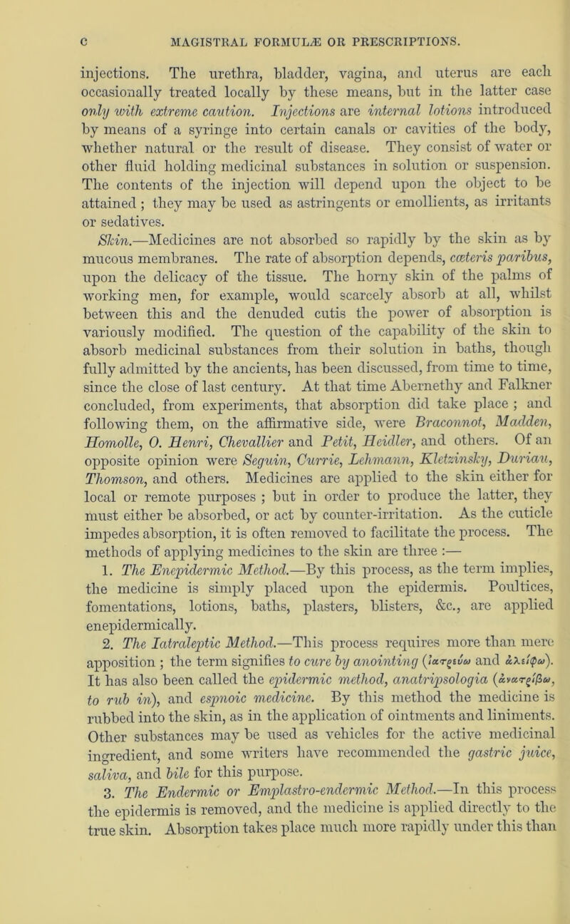 injections. The urethra, bladder, vagina, and uterus are each occasionally treated locally by these means, but in the latter case only with extreme caution. Injections are internal lotions introduced by means of a syringe into certain canals or cavities of the body, whether natural or the result of disease. They consist of water or other fluid holding medicinal substances in solution or suspension. The contents of the injection will depend upon the object to be attained ; they may be used as astringents or emollients, as irritants or sedatives. Skin.—Medicines are not absorbed so rapidly by the skin as by mucous membranes. The rate of absorption depends, cceteris paribus, upon the delicacy of the tissue. The horny skin of the palms of working men, for example, would scarcely absorb at all, whilst between this and the denuded cutis the power of absorption is variously modified. The question of the capability of the skin to absorb medicinal substances from their solution in baths, though fully admitted by the ancients, has been discussed, from time to time, since the close of last century. At that time Abernethy and Falkner concluded, from experiments, that absorption did take place ; and following them, on the affirmative side, were Braconnot, Madden, Homolle, 0. Ilenri, Chevallier and Petit, Reidler, and others. Of an opposite opinion were Seguin, Currie, Lehmann, Kletzinsky, Duriau, Thomson, and others. Medicines are applied to tlie skin either for local or remote purposes ; but in order to produce the latter, they must either be absorbed, or act by counter-irritation. As the cuticle impedes absorption, it is often removed to facilitate the process. The methods of applying medicines to the skin are three :— 1. The Enepidermic Method.—By this process, as the term implies, the medicine is simply placed upon the epidermis. Poultices, fomentations, lotions, baths, plasters, blisters, &c., are applied enepidermically. 2. The Iatraleptic Method.—This process requires more than mere apposition ; the term signifies to cure by anointing (jar^iuca and ixutpa). It has also been called the epidermic method, anatripsologia (avar^t^u, to rub in), and espnoic medicine. By this method the medicine is rubbed into the skin, as in the application of ointments and liniments. Other substances may be used as vehicles for the active medicinal ingredient, and some writers have recommended the gastric juice, saliva, and bile for this purpose. 3. The Endermic or Emplastro-endcrmic Method.—In this process the epidermis is removed, and the medicine is applied directly to the true skin. Absorption takes place much more rapidly under this than