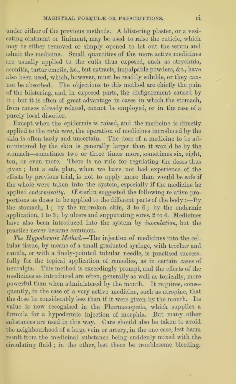 under either of the previous methods. A blistering plaster, or a vesi- cating ointment or liniment, may he used to raise the cuticle, which may be either removed or simply opened to let out the serum and admit the medicine. Small quantities of the more active medicines are usually applied to the cutis thus exposed, such as strychnia, aconitia, tartar emetic, &c., but extracts, impalpable powders, &c., have also been used, which, however, must be readily soluble, or they can- not be absorbed. The objections to this method are chiefly the pain of the blistering, and, in exposed parts, the disfigurement caused by it ; but it is often of great advantage in cases in which the stomach, from causes already related, cannot be employed, or in the case of a purely local disorder. Except when the epidermis is raised, and the medicine is directly applied to the cutis vera, the operation of medicines introduced by the skin is often tardy and uncertain. The dose of a medicine to be ad- ministered by the skin is generally larger than it would be by the stomach—sometimes two or three times more, sometimes six, eight, ten, or even more. There is no rule for regulating the doses thus given; but a safe plan, when we have not had experience of the effects by previous trial, is not to apply more than would be safe if the whole were taken into the system, especially if the medicine be applied endermically. (Esterlin suggested the following relative pro- portions as doses to be applied to the different parts of the body :—By the stomach, 1 ; by the unbroken skin, 3 to 6; by the endermic application, 1 to 3; by ulcers and suppurating sores, 2 to 4. Medicines have also been introduced into the system by inoculation, but the practice never became common. The Hypodermic Method.—The injection of medicines into the cel- lular tissue, by means of a small graduated syringe, with trochar and canula, or with a finely-pointed tubular needle, is practised success- fully for the topical application of remedies, as in certain cases of neuralgia. This method is exceedingly prompt, and the effects of the medicines so introduced are often, generally as well as topically, more powerful than when administered by the mouth. It requires, conse- quently, in the case of a very active medicine, such as atropine, that the dose be considerably less than if it were given by the mouth. Its value is now recognised in the Pharmacopoeia, which supplies a formula for a hypodermic injection of morphia. But many other substances are used in this way. Care should also be taken to avoid the neighbourhood of a large vein or artery, in the one case, lest harm result from the medicinal substance being suddenly mixed with the circulating fluid ; in the other, lest there be troublesome bleeding.