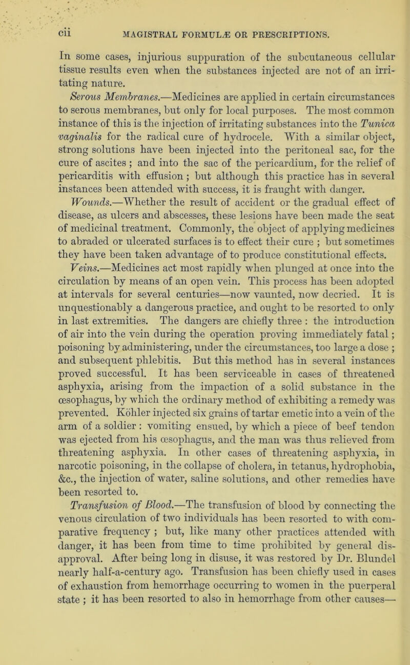 In some cases, injurious suppuration of the subcutaneous cellular tissue results even when the substances injected are not of an irri- tating nature. Serous Membranes.—Medicines are applied in certain circumstances to serous membranes, but only for local purposes. The most common instance of this is the injection of irritating substances into the Tunica vaginalis for the radical cure of hydrocele. With a similar object, strong solutions have been injected into the peritoneal sac, for the cure of ascites ; and into the sac of the pericardium, for the relief of pericarditis with effusion ; but although this practice has in several instances been attended with success, it is fraught with danger. Wounds.—Whether the result of accident or the gradual effect of disease, as ulcers and abscesses, these lesions have been made the seat of medicinal treatment. Commonly, the object of applying medicines to abraded or ulcerated surfaces is to effect their cure ; but sometimes they have been taken advantage of to produce constitutional effects. Veins.—Medicines act most rapidly when plunged at once into the circulation by means of an open vein. This process has been adopted at intervals for several centuries—now vaunted, now decried. It is unquestionably a dangerous practice, and ought to be resorted to only in last extremities. The dangers are chiefly three : the introduction of air into the vein during the operation proving immediately fatal; poisoning by administering, under the circumstances, too large a dose ; and subsequent phlebitis. But this method has in several instances proved successful. It has been serviceable in cases of threatened asphyxia, arising from the impaction of a solid substance in the oesophagus, by which the ordinary method of exhibiting a remedy was prevented. Kohler injected six grains of tartar emetic into a vein of the arm of a soldier : vomiting ensued, by which a piece of beef tendon was ejected from his oesophagus, and the man was thus relieved from threatening asphyxia. In other cases of threatening asphyxia, in narcotic poisoning, in the collapse of cholera, in tetanus, hydrophobia, &c., the injection of water, saline solutions, and other remedies have been resorted to. Transfusion of Blood.—The transfusion of blood by connecting the venous circulation of two individuals has been resorted to with com- parative frequency ; but, like many other practices attended with danger, it has been from time to time prohibited by general dis- approval. After being long in disuse, it was restored by Dr. Blundel nearly half-a-century ago. Transfusion has been chiefly used in cases of exhaustion from hemorrhage occurring to women in the puerperal state ; it has been resorted to also in hemorrhage from other causes—■