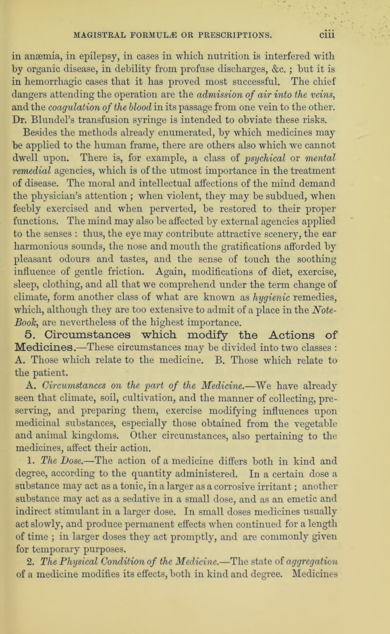 in anaemia, in epilepsy, in cases in which, nutrition is interfered with by organic disease, in debility from profuse discharges, &c. ; but it is in hemorrhagic cases that it has proved most successful. The chief dangers attending the operation are the admission of air into the veins, and the coagulation of the blood in its passage from one vein to the other. Dr. Blundel’s transfusion syringe is intended to obviate these risks. Besides the methods already enumerated, by which medicines may be applied to the human frame, there are others also which we cannot dwell upon. There is, for example, a class of gmjchical or mental remedial agencies, which is of the utmost importance in the treatment of disease. The moral and intellectual affections of the mind demand the physician’s attention ; when violent, they may be subdued, when feebly exercised and when perverted, be restored to their proper functions. The mind may also be affected by external agencies applied to the senses : thus, the eye may contribute attractive scenery, the ear harmonious sounds, the nose and mouth the gratifications afforded by pleasant odours and tastes, and the sense of touch the soothing influence of gentle friction. Again, modifications of diet, exercise, sleep, clothing, and all that we comprehend under the term change of climate, form another class of what are known as hygienic remedies, which, although they are too extensive to admit of a place in the Note- Book, are nevertheless of the highest importance. 5. Circumstances which modify the Actions of Medicines.—These circumstances may be divided into two classes : A. Those which relate to the medicine. B. Those which relate to the patient. A. Circumstances on the part of the Medicine.—We have already seen that climate, soil, cultivation, and the manner of collecting, pre- serving, and preparing them, exercise modifying influences upon medicinal substances, especially those obtained from the vegetable and animal kingdoms. Other circumstances, also pertaining to the medicines, affect their action. 1. The Dose.—The action of a medicine differs both in kind and degree, according to the quantity administered. In a certain dose a substance may act as a tonic, in a larger as a corrosive irritant; another substance may act as a sedative in a small dose, and as an emetic and indirect stimulant in a larger dose. In small doses medicines usually act slowly, and produce permanent effects when continued for a length of time ; in larger doses they act promptly, and are commonly given for temporary purposes. 2. The Physical Condition of the Medicine.—The state of aggregation of a medicine modifies its effects, both in kind and degree. Medicines