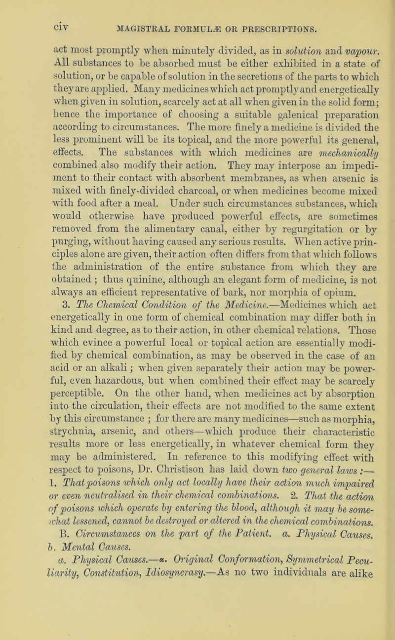 act most promptly when minutely divided, as in solution and vapour. All substances to be absorbed must be either exhibited in a state of solution, or be capable of solution in the secretions of the parts to which theyare applied. Many medicines which act promptly and energetically when given in solution, scarcely act at all when given in the solid form; hence the importance of choosing a suitable galenical preparation according to circumstances. The more finely a medicine is divided the less prominent will be its topical, and the more powerful its general, effects. The substances with which medicines are mechanically combined also modify their action. They may interpose an impedi- ment to their contact with absorbent membranes, as when arsenic is mixed with finely-divided charcoal, or when medicines become mixed with food after a meal. Under such circumstances substances, which would otherwise have produced powerful effects, are sometimes removed from the alimentary canal, either by regurgitation or by purging, without having caused any serious results. When active prin- ciples alone are given, their action often differs from that which follows the administration of the entire substance from which they are obtained ; thus quinine, although an elegant form of medicine, is not always an efficient representative of bark, nor morphia of opium. 3. The Chemical Condition of the Medicine.—Medicines which act energetically in one form of chemical combination may differ both in kind and degree, as to their action, in other chemical relations. Those which evince a powerful local or topical action are essentially modi- fied by chemical combination, as may be observed in the case of an acid or an alkali; when given separately their action may be power- ful, even hazardous, but when combined their effect may be scarcely perceptible. On the other hand, when medicines act by absorption into the circulation, their effects are not modified to the same extent by this circumstance ; for there are many medicines—such as morphia, strychnia, arsenic, and others—which produce their characteristic results more or less energetically, in whatever chemical form they may be administered. In reference to this modifying effect with respect to poisons, Dr. Christison has laid down two general laws:— 1. That poisons which only act locally have their action much impaired or even neutralised in their chemical combinations. 2. That the action of poisons which operate by entering the blood, although it may be some- what lessened, cannot be destroyed or altered in the chemical combinations. B. Circumstances on the part of the Patient, a. Physical Causes, b. Mental Causes. a. Physical Causes.—a. Original Conformation, Symmetrical Pecu- liarity, Constitution, Idiosyncrasy.—As no two individuals are alike