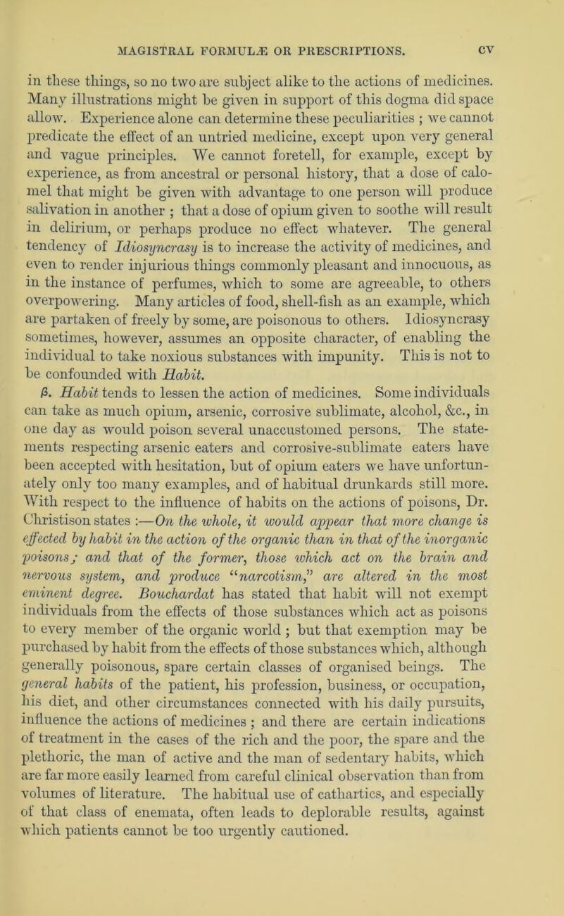 in these things, so no two are subject alike to the actions of medicines. Many illustrations might be given in support of this dogma did space allow. Experience alone can determine these peculiarities ; we cannot predicate the effect of an untried medicine, except upon very general and vague principles. We cannot foretell, for example, except by experience, as from ancestral or personal history, that a dose of calo- mel that might be given with advantage to one person will produce salivation in another ; that a dose of opium given to soothe will result in delirium, or perhaps produce no effect whatever. The general tendency of Idiosyncrasy is to increase the activity of medicines, and even to render injurious things commonly pleasant and innocuous, as in the instance of perfumes, which to some are agreeable, to others overpowering. Many articles of food, shell-fish as an example, which are partaken of freely by some, are poisonous to others. Idiosyncrasy sometimes, however, assumes an opposite character, of enabling the individual to take noxious substances with impunity. This is not to be confounded with Habit. P>. Habit tends to lessen the action of medicines. Some individuals can take as much opium, arsenic, corrosive sublimate, alcohol, &c., in one day as would poison several unaccustomed persons. The state- ments respecting arsenic eaters and corrosive-sublimate eaters have been accepted with hesitation, but of opium eaters we have unfortun- ately only too many examples, and of habitual drunkards still more. With respect to the influence of habits on the actions of poisons, Dr. Christison states :—On the whole, it would appear that more change is effected by habit in the action of the organic than in that of the inorganic poisons; and that of the former, those which act on the brain and nervous system, and produce “narcotism,” are altered in the most eminent degree. Bouchardat has stated that habit will not exempt individuals from the effects of those substances which act as poisons to every member of the organic world ; but that exemption may be purchased by habit from the effects of those substances which, although generally poisonous, spare certain classes of organised beings. The general habits of the patient, his profession, business, or occupation, his diet, and other circumstances connected with his daily pursuits, influence the actions of medicines ; and there are certain indications of treatment in the cases of the rich and the poor, the spare and the plethoric, the man of active and the man of sedentary habits, which are far more easily learned from careful clinical observation than from volumes of literature. The habitual use of cathartics, and especially of that class of enemata, often leads to deplorable results, against which patients cannot be too urgently cautioned.