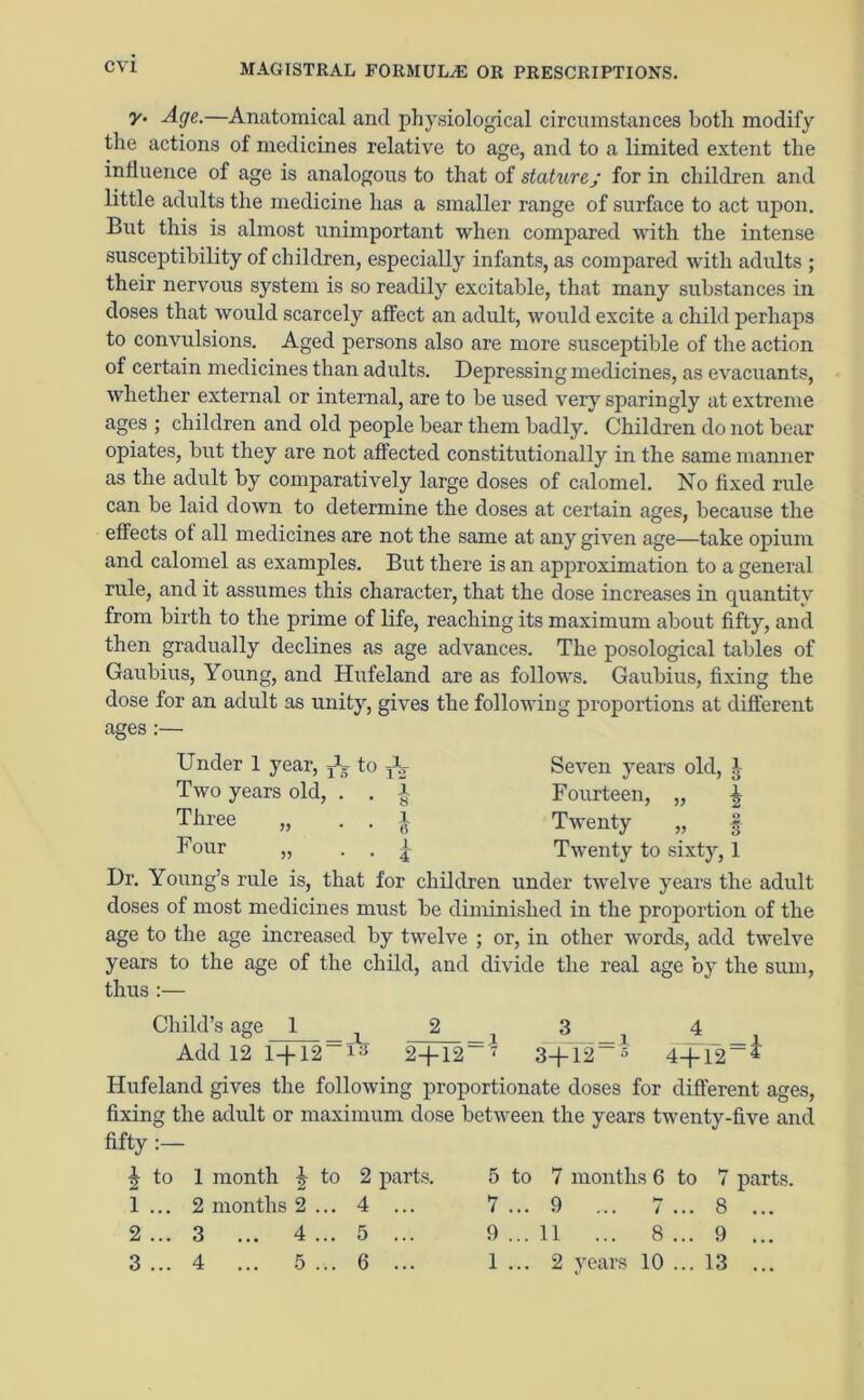 y. Age.—Anatomical and physiological circumstances both modify the actions of medicines relative to age, and to a limited extent the influence of age is analogous to that of stature j for in children and little adults the medicine has a smaller range of surface to act upon. But this is almost unimportant when compared with the intense susceptibility of children, especially infants, as compared with adults ; their nervous system is so readily excitable, that many substances in doses that would scarcely affect an adult, would excite a child perhaps to convulsions. Aged persons also are more susceptible of the action of certain medicines than adults. Depressing medicines, as evacuants, whether external or internal, are to be used very sparingly at extreme ages ; children and old people bear them badly. Children do not bear opiates, but they are not affected constitutionally in the same manner as the adult by comparatively large doses of calomel. No fixed rule can be laid down to determine the doses at certain ages, because the effects of all medicines are not the same at any given age—take opium and calomel as examples. But there is an approximation to a general rule, and it assumes this character, that the dose increases in quantity from birth to the prime of life, reaching its maximum about fifty, and then gradually declines as age advances. The posological tables of Gaubius, Young, and Hufeland are as follows. Gaubius, fixing the dose for an adult as unity, gives the following proportions at different ages:— Under 1 year, + to TU Two years old, . Three „ Four „ Dr. Young’s rule is, that for children x 8 1 6 1 i Seven years old, J Fourteen, „ ^ Twenty „ § Twenty to sixty, 1 under twelve years the adult doses of most medicines must be diminished in the proportion of the age to the age increased by twelve ; or, in other words, add twelve years to the age of the child, and divide the real age by the sum, thus :— Child’s age 1 — X — X Add 12 1 + 12 13 2+ 12 7 3+12 » 4+12 * Hufeland gives the following proportionate doses for different ages, fixing the adult or maximum dose between the years twenty-five and fifty :— j to 1 month J 1 ... 2 months 2 2 ... 3 ... 4 3 ... 4 ... 5 to 2 parts. 5 to 7 months 6 to 7 ... 4 ... 7 ... 9 ... 7 ... 8 ... 5 ... 9 ... 11 ... 8 ... 9 ... 6 ... 1... 2 years 10 ... 13 parts.