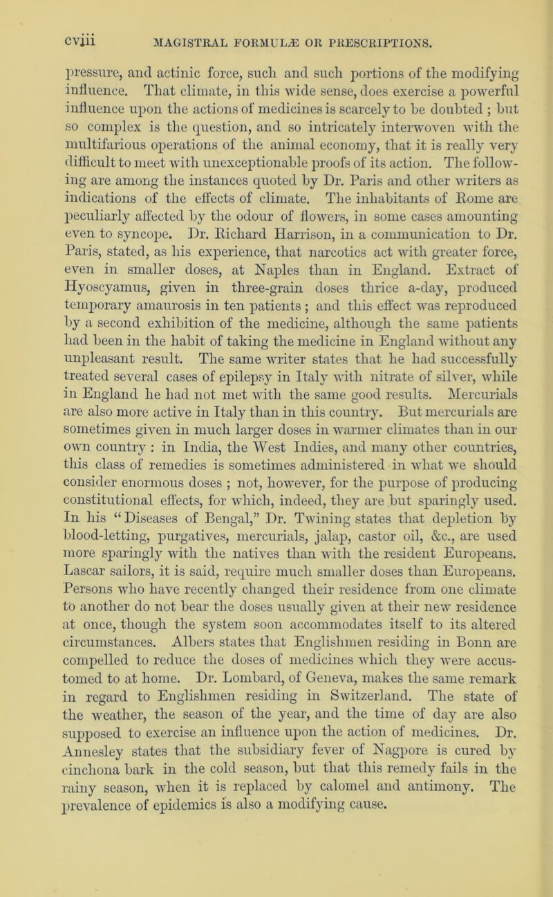 pressure, and actinic force, sucli and such portions of the modifying influence. That climate, in this wide sense, does exercise a powerful influence upon the actions of medicines is scarcely to be doubted ; but so complex is the question, and so intricately interwoven with the multifarious operations of the animal economy, that it is really very difficult to meet with unexceptionable proofs of its action. The follow- ing are among the instances quoted by Dr. Paris and other writers as indications of the effects of climate. The inhabitants of Rome are peculiarly affected by the odour of flowers, in some cases amounting even to syncope. Dr. Richard Harrison, in a communication to Dr. Paris, stated, as his experience, that narcotics act with greater force, even in smaller doses, at Naples than in England. Extract of Hyoscyamus, given in three-grain doses thrice a-day, produced temporary amaurosis in ten patients ; and this effect was reproduced by a second exhibition of the medicine, although the same patients had been in the habit of taking the medicine in England without any unpleasant result. The same writer states that he had successfully treated several cases of epilepsy in Italy with nitrate of silver, while in England he had not met with the same good results. Mercurials are also more active in Italy than in this country. But mercurials are sometimes given in much larger doses in warmer climates than in our own country : in India, the West Indies, and many other countries, this class of remedies is sometimes administered in what we should consider enormous doses ; not, however, for the purpose of producing constitutional effects, for which, indeed, they are but sparingly used. In his “ Diseases of Bengal,” Dr. Twining states that depletion by blood-letting, purgatives, mercurials, jalap, castor oil, &c., are used more sparingly with the natives than with the resident Europeans. Lascar sailors, it is said, require much smaller doses than Europeans. Persons who have recently changed their residence from one climate to another do not bear the doses usually given at their new residence at once, though the system soon accommodates itself to its altered circumstances. Albers states that Englishmen residing in Bonn are compelled to reduce the doses of medicines which they were accus- tomed to at home. Dr. Lombard, of Geneva, makes the same remark in regard to Englishmen residing in Switzerland. The state of the weather, the season of the year, and the time of day are also supposed to exercise an influence upon the action of medicines. Dr. Annesley states that the subsidiary fever of Nagpore is cured by cinchona bark in the cold season, but that this remedy fails in the rainy season, when it is replaced by calomel and antimony. The prevalence of epidemics Is also a modifying cause.