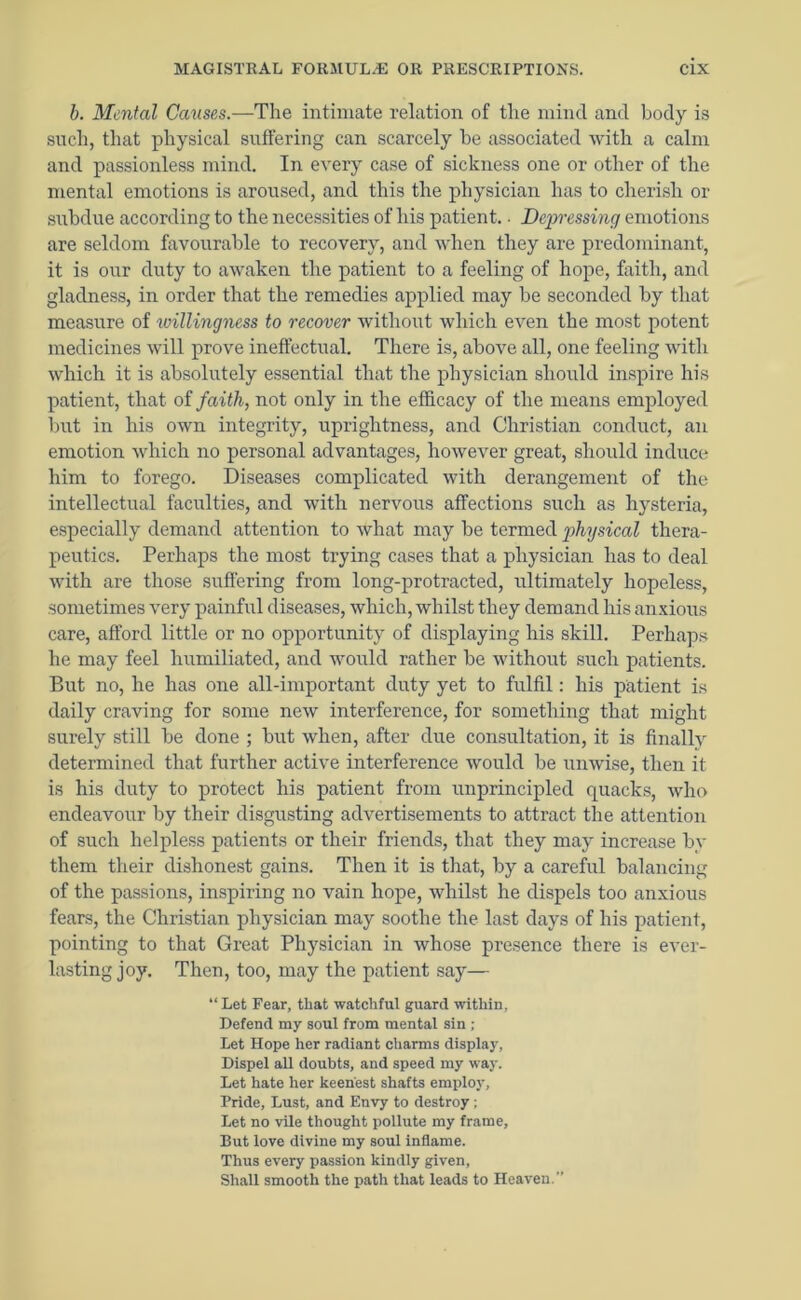 b. Mental Causes.—The intimate relation of the mind and body is such, that physical suffering can scarcely he associated with a calm and passionless mind. In every case of sickness one or other of the mental emotions is aroused, and this the physician has to cherish or subdue according to the necessities of his patient.. Degn-essing emotions are seldom favourable to recovery, and when they are predominant, it is our duty to awaken the patient to a feeling of hope, faith, and gladness, in order that the remedies applied may be seconded by that measure of willingness to recover without which even the most potent medicines will prove ineffectual. There is, above all, one feeling with which it is absolutely essential that the physician should inspire his patient, that of faith, not only in the efficacy of the means employed but in his own integrity, uprightness, and Christian conduct, an emotion which no personal advantages, however great, should induce him to forego. Diseases complicated with derangement of the intellectual faculties, and with nervous affections such as hysteria, especially demand attention to what may be termed physical thera- peutics. Perhaps the most trying cases that a physician has to deal with are those suffering from long-protracted, ultimately hopeless, sometimes very painful diseases, which, whilst they demand his anxious care, afford little or no opportunity of displaying his skill. Perhaps he may feel humiliated, and would rather be without such patients. But no, he has one all-important duty yet to fulfil: his patient is daily craving for some new interference, for something that might surely still be done ; but when, after due consultation, it is finally determined that further active interference would be unwise, then it is his duty to protect his patient from unprincipled cpiacks, who endeavour by their disgusting advertisements to attract the attention of such helpless patients or their friends, that they may increase by them their dishonest gains. Then it is that, by a careful balancing of the passions, inspiring no vain hope, whilst he dispels too anxious fears, the Christian physician may soothe the last days of his patient, pointing to that Great Physician in whose presence there is ever- lasting joy. Then, too, may the patient say— “Let Fear, that watchful guard within, Defend my soul from mental sin ; Let Hope her radiant charms display. Dispel all doubts, and speed my way. Let hate her keenest shafts employ, Pride, Lust, and Envy to destroy; Let no vile thought pollute my frame, But love divine my soul inflame. Thus every passion kindly given, Shall smooth the path that leads to Heaven.