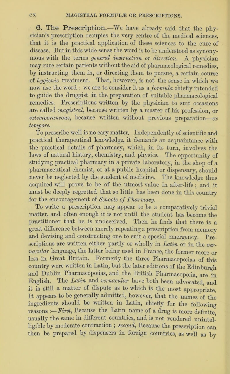 6. The Prescription.—We have already said that the phy- sician’s prescription occupies the very centre of the medical sciences, that it is the practical application of these sciences to the cure of disease. But in this wide sense the word is to he understood as synony- mous with the terms general instruction or direction. A physician may cure certain patients without the aid of pharmacological remedies, by instructing them in, or directing them to pursue, a certain course of hygienic treatment. That, however, is not the sense in which we now use the word : we are to consider it as a formula chiefly intended to guide the druggist in the preparation of suitable pharmacological remedies. Prescriptions written by the physician to suit occasions are called magistral, because written by a master of his profession, or extemporaneous, because written without previous preparation—ex tempore. To prescribe well is no easy matter. Independently of scientific and practical therapeutical knowledge, it demands an acquaintance with the practical details of pharmacy, which, in its turn, involves the laws of natural history, chemistry, and physics. The opportunity of studying practical pharmacy in a private laboratory, in the shop of a pharmaceutical chemist, or at a public hospital or dispensary, should never be neglected by the student of medicine. The knowledge thus acquired will prove to be of the utmost value in after-life; and it must be deeply regretted that so little has been done in this country for the encouragement of Schools of Pharmacy. To write a prescription may appear to be a comparatively trivial matter, and often enough it is not until the student has become the practitioner that he is undeceived. Then he finds that there is a great difference between merely repeating a prescription from memory and devising and constructing one to suit a special emergency. Pre- scriptions are written either partly or wholly in Latin or in the ver- nacular language, the latter being used in France, the former more or less in Great Britain. Formerly the three Pharmacopoeias of this country were written in Latin, but the later editions of the Edinburgh and Dublin Pharmacopoeias, and the British Pharmacopoeia, are in English. The Latin and vernacular have both been advocated and it is still a matter of dispute as to which is the most appropriate. It appears to be generally admitted, however, that the names of the ingredients should be written in Latin, chiefly for the following reasons :—First, Because the Latin name of a drug is more definite usually the same in different countries, and is not rendered unintel- ligible by moderate contraction ; second, Because the prescription can then be prepared by dispensers in foreign countries, as well as by