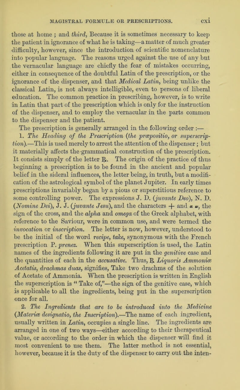 those at home ; and third, Because it is sometimes necessary to keep the patient in ignorance of what he is taking—a matter of much greater difficulty, however, since the introduction of scientific nomenclature into popular language. The reasons urged against the use of any but the vernacular language are chiefly the fear of mistakes occurring, either in consequence of the doubtful Latin of the prescription, or the ignorance of the dispenser, and that Medical Latin, being unlike the classical Latin, is not always intelligible, even to persons of liberal education. The common practice in prescribing, however, is to write in Latin that part of the prescription which is only for the instruction of the dispenser, and to employ the vernacular in the parts common to the dispenser and the patient. The prescription is generally arranged in the following order :— 1. The Heading of the Prescription (the preepositio, or superscrip- tion).—This is used merely to arrest the attention of the dispenser; but it materially affects the-grammatical construction of the prescription. It consists simply of the letter R. The origin of the practice of thus beginning a prescription is to be found in the ancient and popular belief in the sideral influences, the letter being, in truth, but a modifi- cation of the astrological symbol of the planet Jupiter. In early times prescriptions invariably began by a pious or superstitious reference to some controlling power. The expressions J. D. (juvante Deo), N. D. {Nomine Dei), J. J. {juvante Jesu), and the characters -f- and a u, the sign of the cross, and the alpha and omega of the Greek alphabet, with reference to the Saviour, were in common use, and were termed the invocation or inscription. The letter is now, however, understood to be the initial of the word recipe, take, synonymous with the French prescription P. prenez. When this superscription is used, the Latin names of the ingredients following it are put in the genitive case and the quantities of each in the accusative. Thus, IJ Liquoris Ammoniaj Acetatis, drachmas duos, signifies, Take two drachms of the solution of Acetate of Ammonia. When the prescription is written in English the superscription is “ Take of,”—the sign of the genitive case, which is applicable to all the ingredients, being put in the superscription once for all. 2. The Ingredients that are to he introduced into the Medicine {Materia designatio, the Inscription).—The name of eacli ingredient, usually written in Latin, occupies a single line. The ingredients are arranged in one of two ways—either according to their therapeutical value, or according to the order in which the dispenser will find it most convenient to use them. The latter method is not essential, however, because it is the duty of the dispenser to carry out the inten-