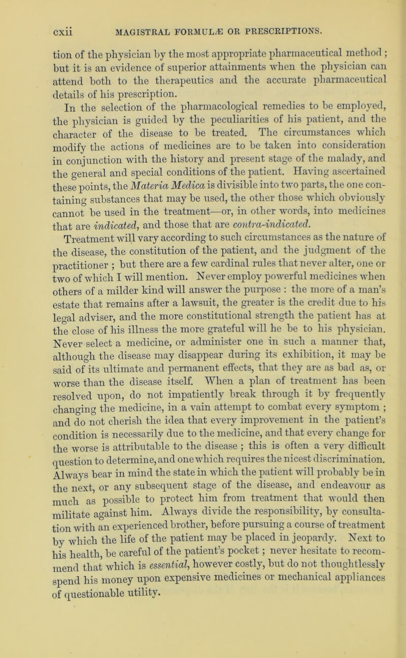 tion of the physician by the most appropriate pharmaceutical method ; but it is an evidence of superior attainments when the physician can attend both to the therapeutics and the accurate pharmaceutical details of his prescription. In the selection of the pharmacological remedies to be employed, the physician is guided by the peculiarities of his patient, and the character of the disease to be treated. The circumstances which modify the actions of medicines are to be taken into consideration in conjunction with the history and present stage of the malady, and the general and special conditions of the patient. Having ascertained these points, the Materia Medica is divisible into two parts, the one con- taining substances that may be used, the other those which obviously cannot be used in the treatment—or, in other words, into medicines that are indicated, and those that are contra-indicated. Treatment will vary according to such circumstances as the nature of the disease, the constitution of the patient, and the judgment of the practitioner ; but there are a few cardinal rules that never alter, one or two of which I will mention. Never employ powerful medicines when others of a milder kind will answer the purpose : the more of a man’s estate that remains after a lawsuit, the greater is the credit due to his legal adviser, and the more constitutional strength the patient has at the close of his illness the more grateful will he be to his physician. Never select a medicine, or administer one in such a manner that, although the disease may disappear during its exhibition, it may be said of its ultimate and permanent effects, that they are as bad as, or worse than the disease itself. When a plan of treatment has been resolved upon, do not impatiently break through it by frequently changing the medicine, in a vain attempt to combat every symptom ; and do not cherish the idea that every improvement in the patient’s condition is necessarily due to the medicine, and that every change for the worse is attributable to the disease ; this is often a very difficult question to determine, and one which requires the nicest discrimination. Always bear in mind the state in which the patient will probably be in the next, or any subsequent stage of the disease, and endeavour as much as possible to protect him from treatment that would then militate against him. Always divide the responsibility, by consulta- tion with an experienced brother, before pursuing a course of treatment by which the life of the patient may be placed in jeopardy. Next to his health be careful of the patient’s pocket; never hesitate to recom- mend that which is essential, however costly, but do not thoughtlessly spend his money upon expensive medicines or mechanical appliances of questionable utility.
