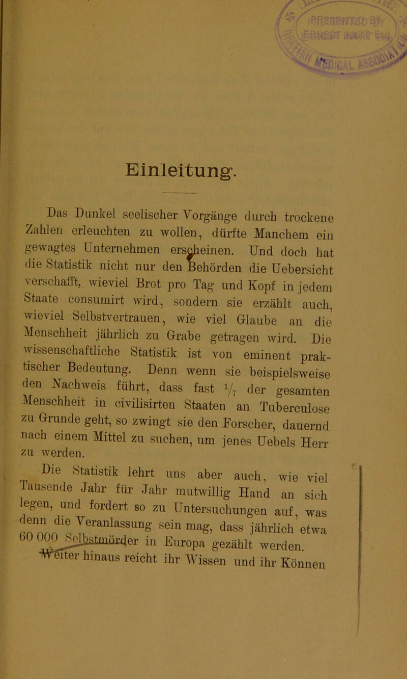 Einleitung’. Das Dunkel seelischer Vorgänge durch trockene Zahlen erleuchten zu wollen, dürfte Manchem ein gewagtes Unternehmen erscheinen. Und doch hat die Statistik nicht nur den Behörden die Uebersicht verschafft, wieviel Brot pro Tag und Kopf in jedem Staate consumirt wird, sondern sie erzählt auch, wieviel Selbstvertrauen, wie viel Glaube an die Menschheit jährlich zu Grabe getragen wird. Die wissenschaftliche Statistik ist von eminent prak- tischer Bedeutung. Denn wenn sie beispielsweise den Nachweis führt, dass fast </, der gesamten Menschheit in civilisirten Staaten an Tuberculose zu Grunde geht, so zwingt sie den Forscher, dauernd nach einem Mittel zu suchen, um jenes Uebels Herr zu werden. Die Statistik lehrt uns aber auch, wie viel Tausende Jahr für Jahr mutwillig Hand an sich legen, und fordert so zu Untersuchungen auf, was !!““ d“ VranlaSSUng sein maS. das* jährlich etwa (.0 OOOjMjJiütmnxder in Europa gezäblt werden •Weiter hinaus reicht ihr Wissen und ihr Können