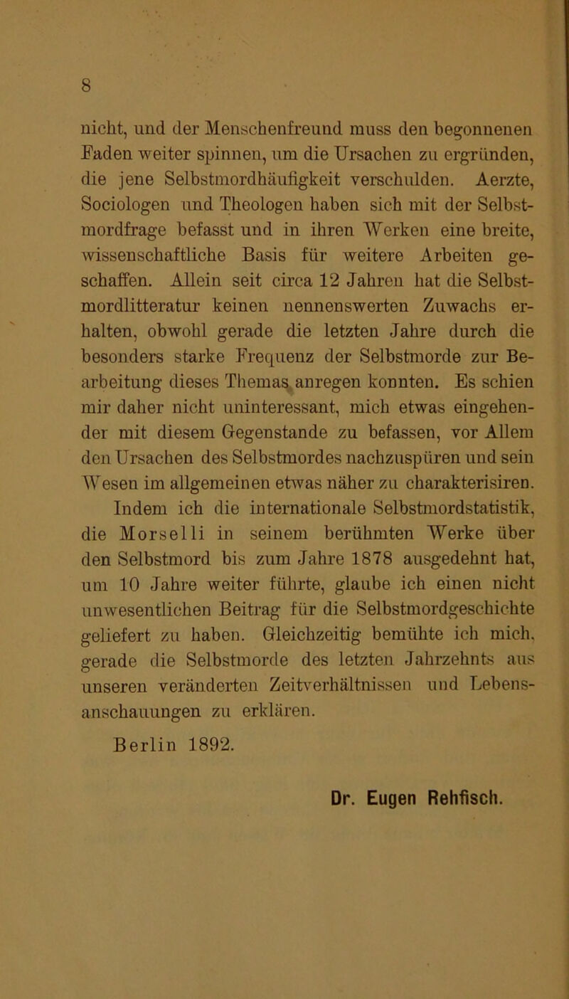 nicht, und der Menschenfreund muss den begonnenen Faden weiter spinnen, um die Ursachen zu ergründen, die jene Selbstmordhäufigkeit verschulden. Aerzte, Sociologen und Theologen haben sich mit der Selbst- mordfrage befasst und in ihren Werken eine breite, wissenschaftliche Basis für weitere Arbeiten ge- schaffen. Allein seit circa 12 Jahren hat die Selbst- mordlitteratur keinen nennenswerten Zuwachs er- halten, obwohl gerade die letzten Jahre durch die besonders starke Frequenz der Selbstmorde zur Be- arbeitung dieses Themas anregen konnten. Es schien mir daher nicht uninteressant, mich etwas eingehen- der mit diesem Gegenstände zu befassen, vor Allem den Ursachen des Selbstmordes nachzuspüren und sein Wesen im allgemeinen etwas näher zu charakterisiren. Indem ich die internationale Selbstmordstatistik, die Morselli in seinem berühmten Werke über den Selbstmord bis zum Jahre 1878 ausgedehnt hat, um 10 Jahre weiter führte, glaube ich einen nicht unwesentlichen Beitrag für die Selbstmordgeschichte geliefert zu haben. Gleichzeitig bemühte ich mich, gerade die Selbstmorde des letzten Jahrzehnts aus unseren veränderten Zeitverhältnissen und Lebens- anschauungen zu erklären. Berlin 1892. Dr. Eugen Rehfisch.