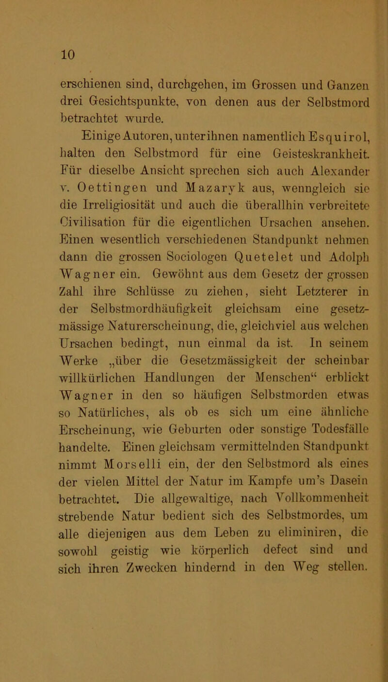 erschienen sind, durchgehen, im Grossen und Ganzen drei Gesichtspunkte, von denen aus der Selbstmord betrachtet wurde. Einige Autoren, unterihnen namentlich Esquirol, halten den Selbstmord für eine Geisteskrankheit. Für dieselbe Ansicht sprechen sich auch Alexander v. Oettingen und Mazaryk aus, wenngleich sie die Irreligiosität und auch die überallhin verbreitete Civilisation für die eigentlichen Ursachen ansehen. Einen wesentlich verschiedenen Standpunkt nehmen dann die grossen Sociologen Quetelet und Adolph Wagner ein. Gewöhnt aus dem Gesetz der grossen Zahl ihre Schlüsse zu ziehen, sieht Letzterer in der Selbstmordbäufigkeit gleichsam eine gesetz- mässige Naturerscheinung, die, gleichviel aus welchen Ursachen bedingt, nun einmal da ist. In seinem Werke „über die Gesetzmässigkeit der scheinbar willkürlichen Handlungen der Menschen“ erblickt Wagner in den so häufigen Selbstmorden etwas so Natürliches, als ob es sich um eine ähnliche Erscheinung, wie Geburten oder sonstige Todesfälle handelte. Einen gleichsam vermittelnden Standpunkt nimmt Morselli ein, der den Selbstmord als eines der vielen Mittel der Natur im Kampfe um’s Dasein betrachtet. Die allgewaltige, nach Vollkommenheit strebende Matur bedient sich des Selbstmordes, um alle diejenigen aus dem Leben zu eliminiren, die sowohl geistig wie körperlich defect sind und sich ihren Zwecken hindernd in den Weg stellen.