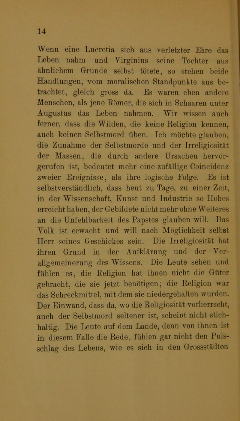 Wenn eine Lueretia sich aus verletzter Ehre das Leben nahm und Virginius seine Tochter aus ähnlichem Grunde selbst tötete, so stehen beide Handlungen, vom moralischen Standpunkte aus be- trachtet, gleich gross da. Es waren eben andere Menschen, als jene Römer, die sich in Schaaren unter Augustus das Leben nahmen. Wir wissen auch ferner, dass die Wilden, die keine Religion kennen, auch keinen Selbstmord üben. Ich möchte glauben, die Zunahme der Selbstmorde und der Irreligiosität der Massen, die durch andere Ursachen hervor- gerufen ist, bedeutet mehr eine zufällige Coincidenz zweier Ereignisse, als ihre logische Folge. Es ist selbstverständlich, dass heut zu Tage, zu einer Zeit, in der Wissenschaft, Kunst und Industrie so Hohes erreicht haben, der Gebildete nicht mehr ohne Weiteres an die Unfehlbarkeit des Papstes glauben will. Das Volk ist erwacht und will nach Möglichkeit selbst Herr seines Geschickes sein. Die Irreligiosität hat ihren Grund in der Aufklärung und der Ver- allgemeinerung des Wissens. Die Leute sehen und fühlen es, die Religion hat ihnen nicht die Güter gebracht, die sie jetzt benötigen; die Religion war das Schreckmittel, mit dem sie niedergehalten wurden. Der Einwand, dass da, wo die Religiosität vorherrscht, auch der Selbstmord seltener ist, scheint nicht stich- haltig. Die Leute auf dem Lande, denn von ihnen ist in diesem Falle die Rede, fühlen gar nicht den Puls- schlag des Lebens, wie es sich in den Grossstädten