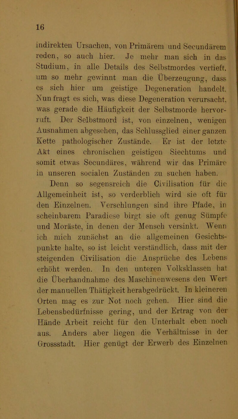 indirekten Ursachen, von Primärem und Seeundärem reden, so auch hier. Je mehr man sich in das Studium, in alle Details des Selbstmordes vertieft, um so mehr gewinnt man die Überzeugung, dass es sich hier um geistige Degeneration handelt. Nun fragt es sich, was diese Degeneration verursacht, was gerade die Häufigkeit der Selbstmorde hervor- ruft. Der Selbstmord ist, von einzelnen, wenigen Ausnahmen abgesehen, das Schlussglied einer ganzen Kette pathologischer Zustände. Er ist der letzte Akt eines chronischen geistigen Siechtums und somit etwas Secundäres, während wir das Primäre in unseren socialen Zuständen zu suchen haben. Denn so segensreich die Civilisation für die Allgemeinheit ist, so verderblich wird sie oft für den Einzelnen. Verschlungen sind ihre Pfade, in scheinbarem Paradiese birgt sie oft genug Sümpfe und Moräste, in denen der Mensch versinkt. Wenn ich mich zunächst an die allgemeinen Gesichts- punkte halte, so ist leicht verständlich, dass mit der steigenden Civilisation die Ansprüche des Lebens erhöht werden. In den unteren Volksklassen hat die Überhandnahme des Maschinenwesens den Wert der manuellen Thätigkeit herabgedrückt. In kleineren Orten mag es zur Not noch gehen. Hier sind die Lebensbedürfnisse gering, und der Ertrag von der Hände Arbeit reicht für den Unterhalt ebeu noch aus. Anders aber liegen die Verhältnisse in der Grossstadt. Hier genügt der Erwerb des Einzelnen