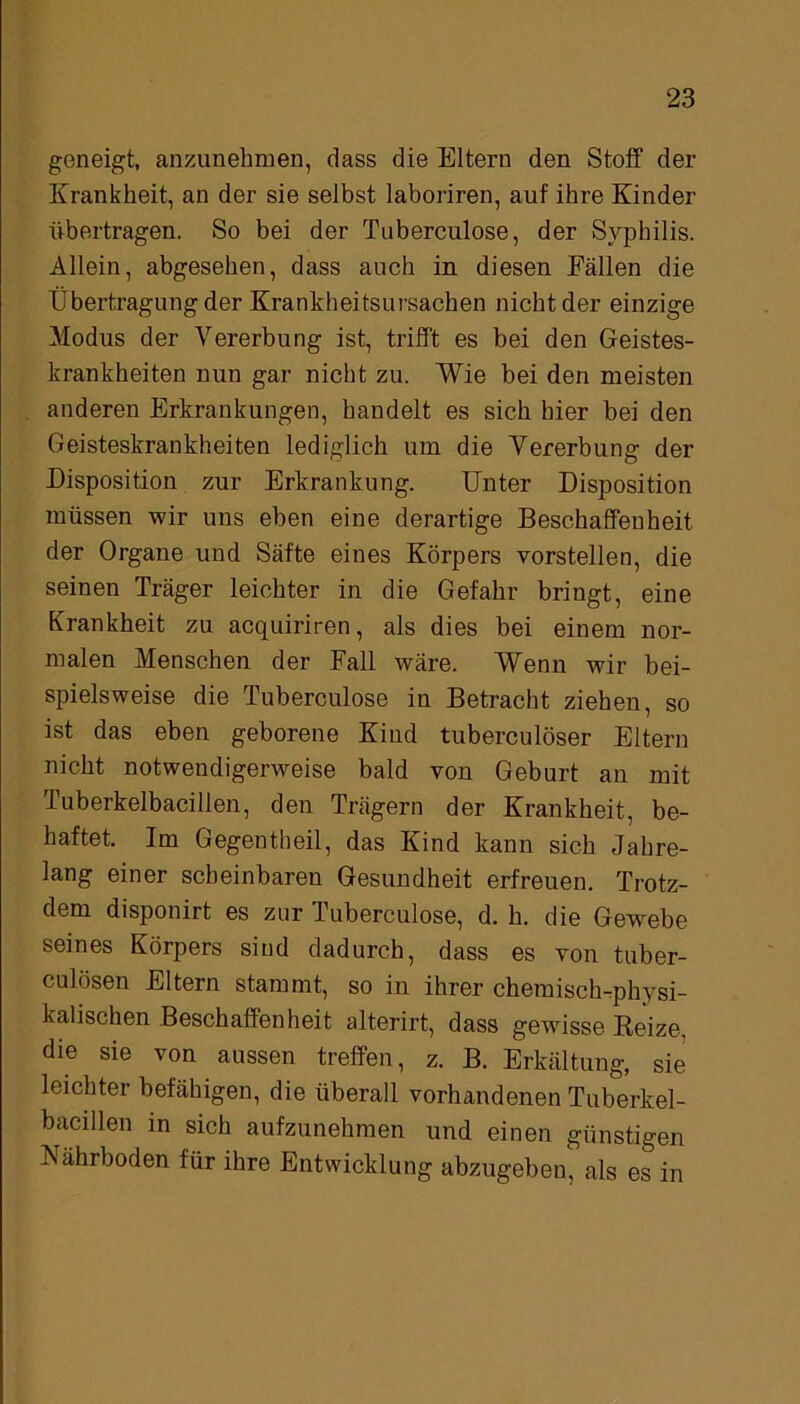 geneigt, anzunehmen, dass die Eltern den Stoff der Krankheit, an der sie selbst laboriren, auf ihre Kinder übertragen. So bei der Tuberculose, der Syphilis. Allein, abgesehen, dass auch in diesen Fällen die Übertragung der Krankheitsursachen nicht der einzige Modus der Vererbung ist, trifft es bei den Geistes- krankheiten nun gar nicht zu. Wie bei den meisten anderen Erkrankungen, handelt es sich hier bei den Geisteskrankheiten lediglich um die Vererbung der Disposition zur Erkrankung. Unter Disposition müssen wir uns eben eine derartige Beschaffenheit der Organe und Säfte eines Körpers vorstellen, die seinen Träger leichter in die Gefahr bringt, eine Krankheit zu acquiriren, als dies bei einem nor- malen Menschen der Fall wäre. Wenn wir bei- spielsweise die Tuberculose in Betracht ziehen, so ist das eben geborene Kind tuberculöser Eltern nicht notwendigerweise bald von Geburt an mit Tuberkelbacillen, den Trägern der Krankheit, be- haftet. Im Gegentheil, das Kind kann sich Jahre- lang einer scheinbaren Gesundheit erfreuen. Trotz- dem disponirt es zur Tuberculose, d. h. die Gewebe seines Körpers sind dadurch, dass es von tuber- culösen Eltern stammt, so in ihrer chemisch-physi- kalischen Beschaffenheit alterirt, dass gewisse Reize, die sie von aussen treffen, z. B. Erkältung, sie leichter befähigen, die überall vorhandenen Tuberkel- bacillen in sich aufzunehmen und einen günstigen Nährboden für ihre Entwicklung abzugeben, als es in