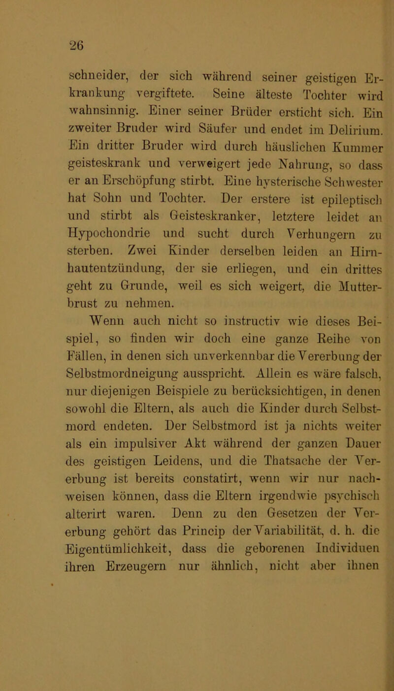 Schneider, der sich während seiner geistigen Er- krankung vergiftete. Seine älteste Tochter wird wahnsinnig. Einer seiner Brüder ersticht sich. Ein zweiter Bruder wird Säufer und endet im Delirium. Ein dritter Bruder wird durch häuslichen Kummer geisteskrank und verweigert jede Nahrung, so dass er an Erschöpfung stirbt. Eine hysterische Schwester hat Sohn und Tochter. Der erstere ist epileptisch und stirbt als Geisteskranker, letztere leidet an Hypochondrie und sucht durch Verhungern zu sterben. Zwei Kinder derselben leiden an Hirn- hautentzündung, der sie erliegen, und ein drittes geht zu Grunde, weil es sich weigert, die Mutter- brust zu nehmen. Wenn auch nicht so instructiv wie dieses Bei- spiel, so finden wir doch eine ganze Reihe von Fällen, in denen sich unverkennbar die Vererbung der Selbstmordneigung ausspricht. Allein es wäre falsch, nur diejenigen Beispiele zu berücksichtigen, in denen sowohl die Eltern, als auch die Kinder durch Selbst- mord endeten. Der Selbstmord ist ja nichts weiter als ein impulsiver Akt während der ganzen Dauer des geistigen Leidens, und die Thatsache der Ver- erbung ist bereits constatirt, wenn wir nur nach- weisen können, dass die Eltern irgendwie psychisch alterirt waren. Denn zu den Gesetzen der Ver- erbung gehört das Princip der Variabilität, d. h. die Eigentümlichkeit, dass die geborenen Individuen ihren Erzeugern nur ähnlich, nicht aber ihnen