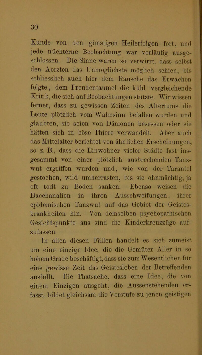 Kunde von den günstigen Heilerfolgen fort, und jede nüchterne Beobachtung war vorläufig ausge- schlossen. Die Sinne waren so verwirrt, dass selbst den Aerzten das Unmöglichste möglich schien, bis schliesslich auch hier dem Rausche das Erwachen folgte, dem Freudentaumel die kühl vergleichende Kritik, die sich auf Beobachtungen stützte. Wir wissen ferner, dass zu gewissen Zeiten des Altertums die Leute plötzlich vom Wahnsinn befallen wurden und glaubten, sie seien von Dämonen besessen oder sie hätten sich in böse Thiere verwandelt. Aber auch das Mittelalter berichtet von ähnlichen Erscheinungen, so z. B., dass die Einwohner vieler Städte fast ins- gesammt von einer plötzlich ausbrechenden Tanz- wut ergriffen wurden und, wie von der Tarantel gestochen, wild umherrasten, bis sie ohnmächtig, ja oft todt zu Boden sanken. Ebenso weisen die Bacchanalien in ihren Ausschweifungen, ihrer epidemischen Tanzwut auf das Gfebiet der Geistes- krankheiten hin. Von demselben psychopathischen Gesichtspunkte aus sind die Kinderkreuzzüge auf- zufassen. In allen diesen Fällen handelt es sich zumeist um eine einzige Idee, die die Gemüter Aller in so hohem Grade beschäftigt, dass sie zum Wesentlichen für eine gewisse Zeit das Geistesleben der Betreffenden ausfüllt. Die Thatsache, dass eine Idee, die von einem Einzigen ausgeht, die Aussenstehenden er- fasst, bildet gleichsam die Vorstufe zu jenen geistigen