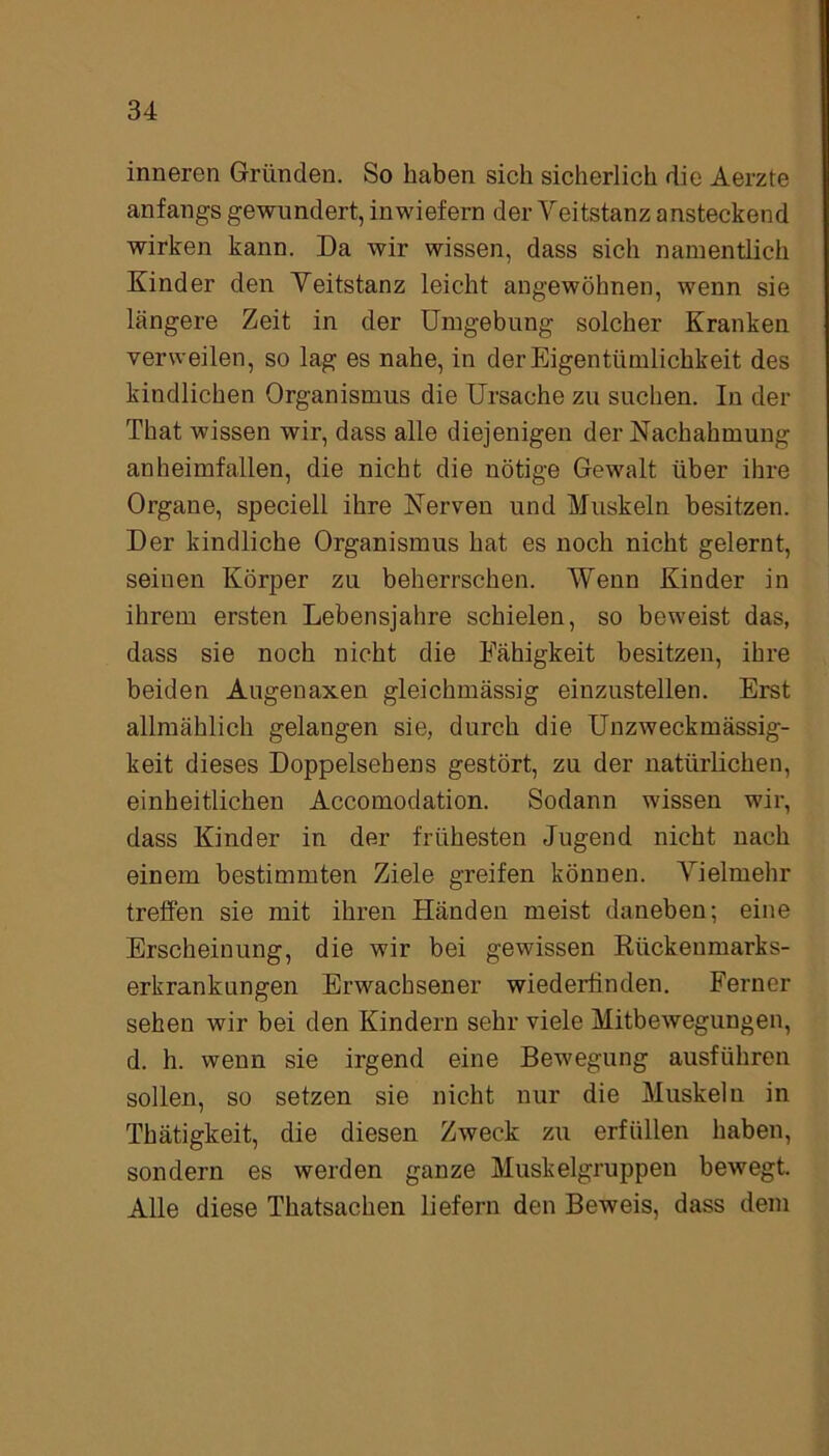 inneren Gründen. So haben sich sicherlich die Aerzte anfangs gewundert, inwiefern der Veitstanz ansteckend wirken kann. Da wir wissen, dass sich namentlich Kinder den Veitstanz leicht angewöhnen, wenn sie längere Zeit in der Umgebung solcher Kranken verweilen, so lag es nahe, in der Eigentümlichkeit des kindlichen Organismus die Ursache zu suchen. In der That wissen wir, dass alle diejenigen der Nachahmung anheimfallen, die nicht die nötige Gewalt über ihre Organe, speciell ihre Nerven und Muskeln besitzen. Der kindliche Organismus hat es noch nicht gelernt, seinen Körper zu beherrschen. Wenn Kinder in ihrem ersten Lebensjahre schielen, so beweist das, dass sie noch nicht die Fähigkeit besitzen, ihre beiden Augenaxen gleichmässig einzustellen. Erst allmählich gelangen sie, durch die Unzweckmässig- keit dieses Doppelsebens gestört, zu der natürlichen, einheitlichen Accomodation. Sodann wissen wir, dass Kinder in der frühesten Jugend nicht nach einem bestimmten Ziele greifen können. Vielmehr treffen sie mit ihren Händen meist daneben; eine Erscheinung, die wir bei gewissen Rückeumarks- erkrankungen Erwachsener wiederfinden. Ferner sehen wir bei den Kindern sehr viele Mitbewegungen, d. h. wenn sie irgend eine Bewegung ausführen sollen, so setzen sie nicht nur die Muskeln in Thätigkeit, die diesen Zweck zu erfüllen haben, sondern es werden ganze Muskelgruppen bewegt. Alle diese Thatsachen liefern den Beweis, dass dem