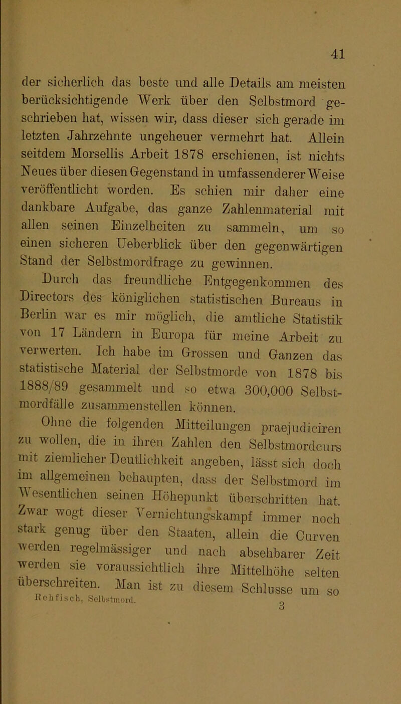 der sicherlich, das beste und alle Details am meisten berücksichtigende Werk über den Selbstmord ge- schrieben hat, wissen wir, dass dieser sich gerade im letzten Jahrzehnte ungeheuer vermehrt hat. Allein seitdem Morsellis Arbeit 1878 erschienen, ist nichts Neues über diesen Gegenstand in umfassenderer Weise veröffentlicht worden. Es schien mir daher eine dankbare Aufgabe, das ganze Zahlenmaterial mit allen seinen Einzelheiten zu sammeln, um so einen sicheren Ueberblick über den gegenwärtigen Stand der Selbstmordfrage zu gewinnen. Durch das freundliche Entgegenkommen des Directors des königlichen statistischen Bureaus in Berlin war es mir möglich, die amtliche Statistik von 17 Ländern in Europa für meine Arbeit zu verwerten. Ich habe im Grossen und Ganzen das statistische Material der Selbstmorde von 1878 bis 1888/89 gesammelt und so etwa 300,000 Selbst- mordfälle zusammen stellen können. Ohne die folgenden Mitteilungen praejudiciren zu wollen, die in ihren Zahlen den Selbstmordcurs mit ziemlicher Deutlichkeit angeben, lässt sich doch im allgemeinen behaupten, dass der Selbstmord im Wesentlichen seinen Höhepunkt überschritten hat Zwar wogt dieser Vernichtungskampf immer noch stark genug über den Staaten, allein die Curven werden regelmässiger und nach absehbarer Zeit werden sie voraussichtlich ihre Mittelhöhe selten überschreiten. Man ist zu diesem Schlüsse um so Reh fisch. »Selbstmord. 0