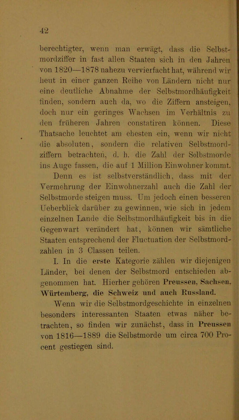 berechtigter, wenn man erwägt, dass die Selbst- mordziffer in fast allen Staaten sich in den Jahren von 1820—1878 nahezu vervierfacht hat, während wir heut in einer ganzen Reihe von Ländern nicht nur eine deutliche Abnahme der Selbstmordhäufigkeit finden, sondern auch da, wo die Ziffern ansteigen, doch nur ein geringes Wachsen im Verhältnis zu den früheren Jahren constatiren können. Diese Thatsache leuchtet am ehesten ein, wenn wir nicht die absoluten, sondern die relativen Selbstmord- ziffern betrachten, d. h. die Zahl der Solbstmorde ins Auge fassen, die auf 1 Million Einwohner kommt. Denn es ist selbstverständlich, dass mit der Vermehrung der Einwohnerzahl auch die Zahl der Selbstmorde steigen muss. Um jedoch einen besseren Ueberblick darüber zu gewinnen, wie sich in jedem einzelnen Lande die Selbstmordhäufigkeit bis in die Gegenwart verändert hat, können wir sämtliche Staaten entsprechend der Eluctuation der Selbstmord- zahlen in 3 Classen teilen. I. In die erste Kategorie zählen wir diejenigen Länder, bei denen der Selbstmord entschieden ab- genommen hat. Hierher gehören Preussen. Sachsen. Würtemberg, die Schweiz und auch Russland. Wenn wir die Selbstmordgeschichte in einzelnen besonders interessanten Staaten etwas näher be- trachten, so finden wir zunächst, dass in Preussen von 1816—1889 die Selbstmorde um circa 700 Pro- cent gestiegen sind.