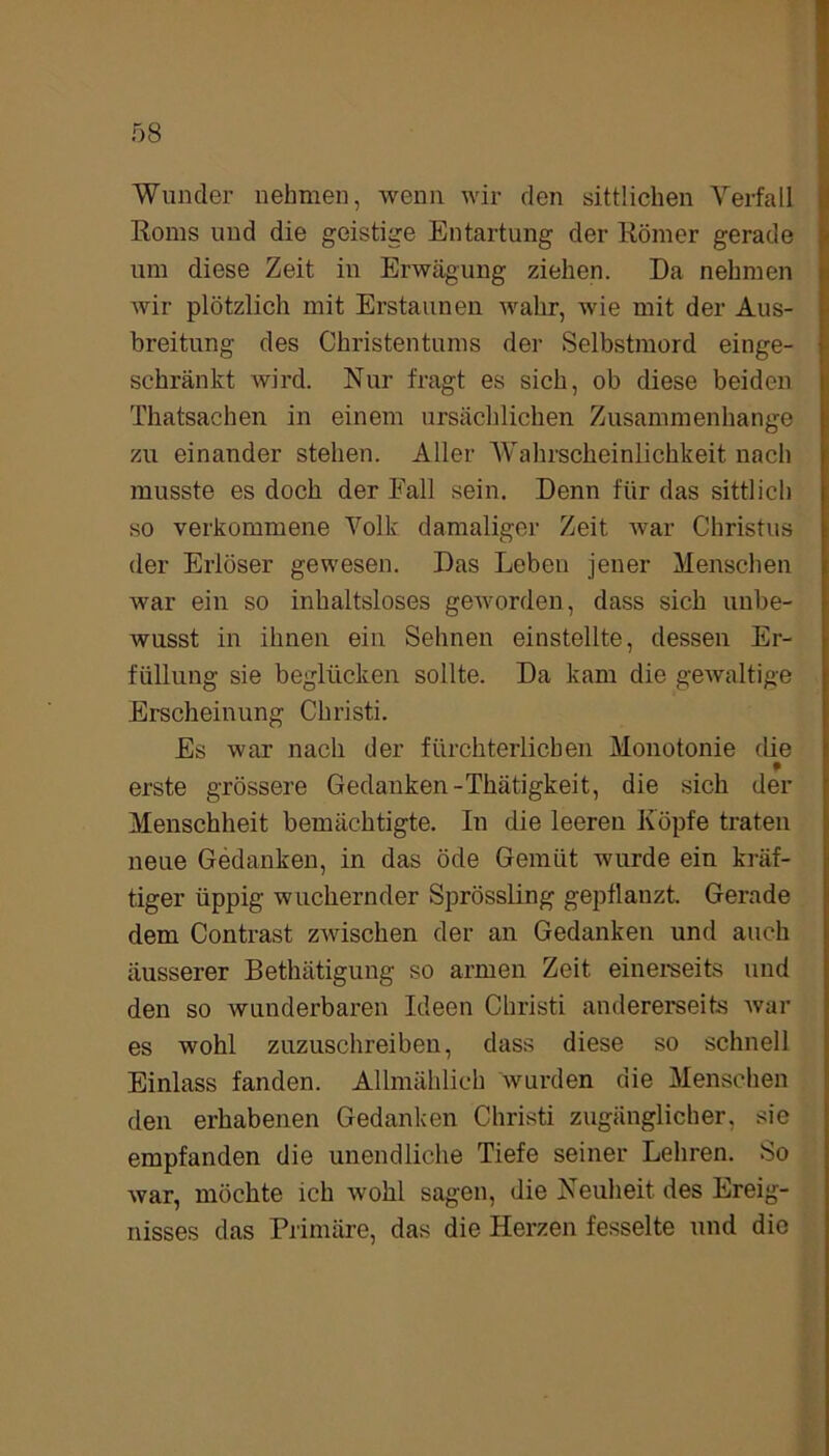 Wunder nehmen, wenn wir den sittlichen Verfall Roms und die geistige Entartung der Römer gerade um diese Zeit in Erwägung ziehen. Da nehmen wir plötzlich mit Erstaunen wahr, wie mit der Aus- breitung des Christentums der Selbstmord einge- schränkt wird. Nur fragt es sich, ob diese beiden Thatsachen in einem ursächlichen Zusammenhänge zu einander stehen. Aller Wahrscheinlichkeit nach musste es doch der Fall sein. Denn für das sittlich so verkommene Volk damaliger Zeit war Christus der Erlöser gewesen. Das Leben jener Menschen war ein so inhaltsloses geworden, dass sich unbe- wusst in ihnen ein Sehnen einstellte, dessen Er- füllung sie beglücken sollte. Da kam die gewaltige Erscheinung Christi. Es war nach der fürchterlichen Monotonie die erste grössere Gedanken-Thätigkeit, die sich der Menschheit bemächtigte. In die leeren Köpfe traten neue Gedanken, in das öde Gemüt wurde ein kräf- tiger üppig wuchernder Sprössling gepflanzt. Gerade dem Contrast zwischen der an Gedanken und auch äusserer Bethätigung so armen Zeit einerseits und den so wunderbaren Ideen Christi andererseits war es wohl zuzuschreiben, dass diese so schnell Einlass fanden. Allmählich wurden die Menschen den erhabenen Gedanken Christi zugänglicher, sie empfanden die unendliche Tiefe seiner Lehren. So war, möchte ich wohl sagen, die Neuheit des Ereig- nisses das Primäre, das die Herzen fesselte und die