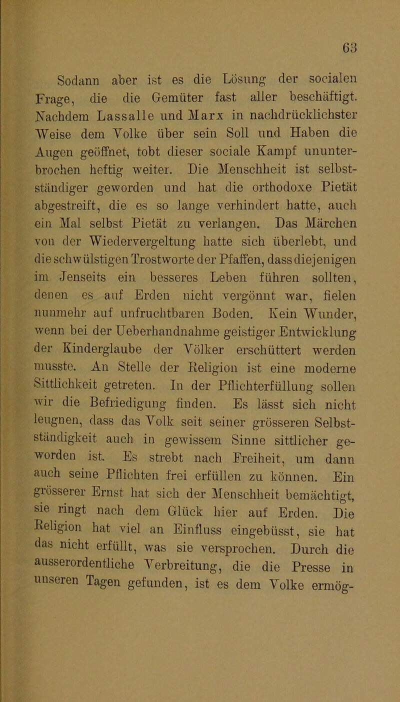 Sodann aber ist es die Lösung der socialen Frage, die die Gemüter fast aller beschäftigt. Nachdem Lassalle und Marx in nachdrücklichster Weise dem Volke über sein Soll und Haben die Augen geöffnet, tobt dieser sociale Kampf ununter- brochen heftig weiter. Die Menschheit ist selbst- ständiger geworden und hat die orthodoxe Pietät abgestreift, die es so lange verhindert hatte, auch ein Mal selbst Pietät zu verlangen. Das Märchen von der Wiedervergeltung hatte sich überlebt, und die schvv ülstigen Trostworte der Pfaffen, dass diejenigen im Jenseits ein besseres Leben führen sollten, denen es auf Erden nicht vergönnt war, fielen nunmehr auf unfruchtbaren Boden. Kein Wunder, wenn bei der Ueberhandnahme geistiger Entwicklung der Kinderglaube der Völker erschüttert werden musste. An Stelle der Religion ist eine moderne Sittlichkeit getreten. In der Pflichterfüllung sollen wir die Befriedigung finden. Es lässt sich nicht leugnen, dass das Volk seit seiner grösseren Selbst- ständigkeit auch in gewissem Sinne sittlicher ge- worden ist. Es strebt nach Freiheit, um dann auch seine Pflichten frei erfüllen zu können. Ein giösserer Ernst hat sich der Menschheit bemächtigt, sie ringt nach dem Glück hier auf Erden. Die Religion hat viel an Einfluss eingebüsst, sie hat das nicht erfüllt, was sie versprochen. Durch die ausserordentliche Verbreitung, die die Presse in unseren Tagen gefunden, ist es dem Volke ermög-