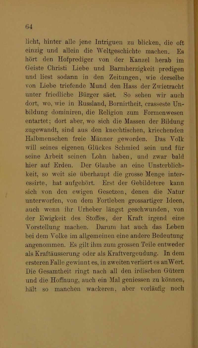 licht, hinter alle jene Intriguen zu blicken, die oft einzig und allein die Weltgeschichte machen. Es hört den Hofprediger von der Kanzel herab im Geiste Christi Liebe und Barmherzigkeit predigen und liest sodann in den Zeitungen, wie derselbe von Liebe triefende Mund den Hass der Zwietracht unter friedliche Bürger säet. So sehen wir auch dort, wo, wie in Russland, Bornirtheit, crasseste Un- bildung dominiren, die Religion zum Formenwesen entartet; dort aber, wo sich die Massen der Bildung zugewandt, sind aus den knechtischen, kriechenden Halbmenschen freie Männer geworden. Das Volk will seines eigenen Glückes Schmied sein und für seine Arbeit seinen Lohn haben, und zwar bald hier auf Erden. Der Glaube an eine Unsterblich- keit, so weit sie überhaupt die grosse Menge inter- essirte, hat aufgehört. Erst der Gebildetere kann sich von den ewigen Gesetzen, denen die Natur unterworfen, von dem Fortleben grossartiger Ideen, auch wenn ihr Urheber längst geschwunden, von der Ewigkeit des Stoffes, der Kraft irgend eine Vorstellung machen. Darum hat auch das Leben bei dem Volke im allgemeinen eine andere Bedeutung angenommen. Es gilt ihm zum grossen Teile entweder als Kraftäusserung oder als Kraftvergeudung. In dem ersterenFalle gewännt es. in zweiten verliert es anWert. Die Gesamtheit ringt nach all den irdischen Gütern und die Hoffnung, auch ein Mal gemessen zu können, hält so manchen wackeren, aber vorläufig noch