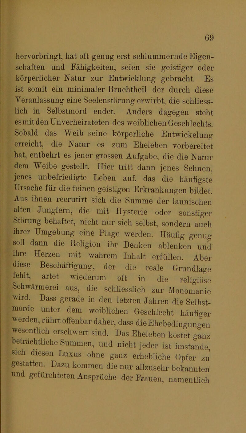 hervorbringt, hat oft genug erst schlummernde Eigen- schaften und Fähigkeiten, seien sie geistiger oder körperlicher Natur zur Entwicklung gebracht. Es ist somit ein minimaler Bruchtheil der durch diese Veranlassung eine Seelenstörung erwirbt, die schliess- lich in Selbstmord endet. Anders dagegen steht es mit den Unverheirateten des weiblichen Geschlechts. Sobald das Weib seine körperliche Entwickelung erreicht, die Natur es zum Eheleben vorbereitet hat, entbehrt es jener grossen Aufgabe, die die Natur dem Weibe gestellt. Hier tritt dann jenes Sehnen, jenes unbefriedigte Leben auf, das die häufigste Ursache für die feinen geistigen Erkrankungen bildet. Aus ihnen recrutirt sich die Summe der launischen alten Jungfern, die mit Hysterie oder sonstiger Störung behaftet, nicht nur sich selbst, sondern auch ihrer Umgebung eine Plage werden. Häufig genug soü dann die Beligion ihr Denken ablenken und ihre Herzen mit wahrem Inhalt erfüllen. Aber diese Beschäftigung, der die reale Grundlage fehlt, artet wiederum oft in die religiöse Schwärmerei aus, die schliesslich zur Monomanie wird. Dass gerade in den letzten Jahren die Selbst- morde unter dem weiblichen Geschlecht häufiger werden, rührt offenbar daher, dass die Ehebedingungen wesentlich erschwert sind. Das Eheleben kostet ganz beträchtliche Summen, und nicht jeder ist imstande, sich diesen Luxus ohne ganz erhebliche Opfer zu gestatten. Dazu kommen die nur allzusehr bekannten und gefürchteten Ansprüche der Frauen, namentlich