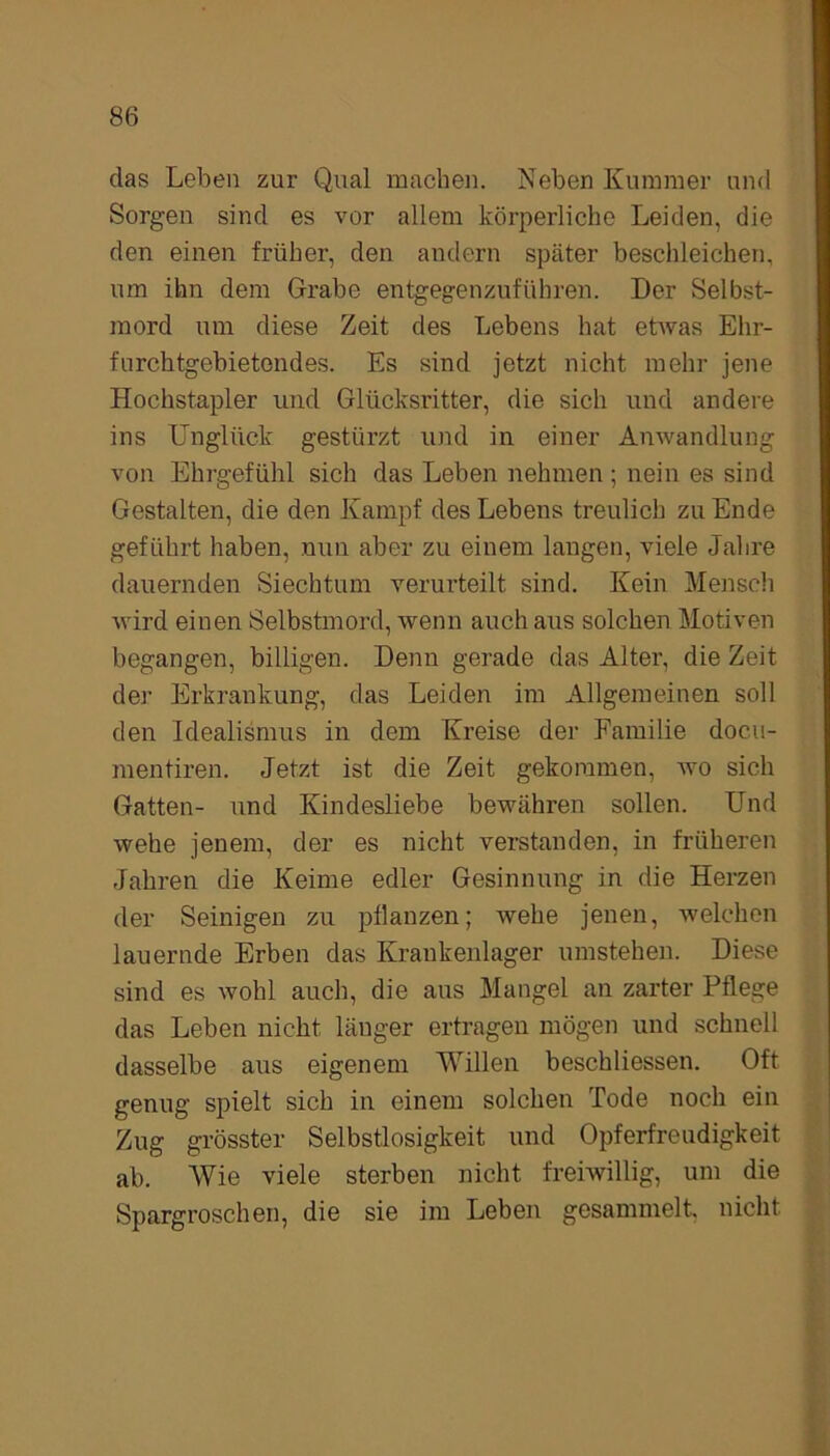 das Leben zur Qual machen. Neben Kummer und Sorgen sind es vor allem körperliche Leiden, die den einen früher, den andern später beschleichen, um ihn dem Grabe entgegenzuführen. Der Selbst- mord um diese Zeit des Lebens hat etwas Ehr- furchtgebietendes. Es sind jetzt nicht mehr jene Hochstapler und Glücksritter, die sich und andere ins Unglück gestürzt und in einer Anwandlung von Ehrgefühl sich das Leben nehmen; nein es sind Gestalten, die den Kampf des Lebens treulich zu Ende geführt haben, nun aber zu einem langen, viele Jahre dauernden Siechtum verurteilt sind. Kein Mensch wird einen Selbstmord, wenn auch aus solchen Motiven begangen, billigen. Denn gerade das Alter, die Zeit der Erkrankung, das Leiden im Allgemeinen soll den Idealismus in dem Kreise der Familie docu- mentiren. Jetzt ist die Zeit gekommen, wo sich Gatten- und Kindesliebe bewähren sollen. Und wehe jenem, der es nicht verstanden, in früheren Jahren die Keime edler Gesinnung in die Herzen der Seinigen zu pflanzen; wehe jenen, welchen lauernde Erben das Krankenlager umstehen. Diese sind es wohl auch, die aus Mangel an zarter Pflege das Leben nicht länger ertragen mögen und schnell dasselbe aus eigenem Willen beschliessen. Oft genug spielt sich in einem solchen Tode noch ein Zug grösster Selbstlosigkeit und Opferfreudigkeit ab. Wie viele sterben nicht freiwillig, um die Spargroschen, die sie im Leben gesammelt, nicht