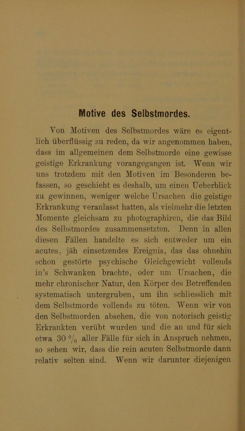 Motive des Selbstmordes. Von Motiven des Selbstmordes wäre es eigent- lich überflüssig zu reden, da wir angenommen haben, dass im allgemeinen dem Selbstmorde eine gewisse geistige Erkrankung vorangegangen ist. Wenn wir uns trotzdem mit den Motiven im Besonderen be- fassen, so geschieht es deshalb, um einen Ueberblic-k za gewinnen, weniger welche Ursachen die geistige Erkrankung veranlasst hatten, als vielmehr die letzten Momente gleichsam zu photographiren, die das Bild des Selbstmordes zusammensetzten. Denn in allen diesen Fällen handelte es sich entweder um ein acutes, jäh einsetzendes Ereignis, das das ohnehin schon gestörte psychische Gleichgewicht vollends in’s Schwanken brachte, oder um Ursachen, die mehr chronischer Natur, den Körper des Betreffenden systematisch untergruben, um ihn schliesslich mit dem Selbstmorde vollends zu töten. Wenn Avir von den Selbstmorden absehen, die von notorisch geistig Erkrankten verübt wurden und die an und für sich etwa 30 % aller Fälle für sich in Anspruch nehmen, so sehen wir, dass die rein acuten Selbstmorde dann relativ selten sind. Wenn wir darunter diejenigen