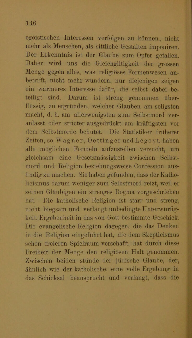 egoistischen Interessen verfolgen zu können, nicht mehr als Menschen, als sittliche Gestalten imponiren. Der Erkenntnis ist der Glaube zum Opfer gefallen. Daher wird uns die Gleichgiltigkeit der grossen Menge gegen alles, was religiöses Formenwesen an- betrifft, nicht mehr wundern, nur diejenigen zeigen ein wärmeres Interesse dafür, die selbst dabei be- teiligt sind. Darum ist streng genommen über- flüssig, zu ergründen, welcher Glauben am seligsten macht, d. h. am allerwenigsten zum Selbstmord ver- anlasst oder stricter ausgedrückt am kräftigsten vor dem Selbstmorde behütet. Die Statistiker früherer Zeiten, so Wagner, Oettinger undLegoyt, haben alle möglichen Formeln aufzustellen versucht, um gleichsam eine Gesetzmässigkeit zwischen Selbst- mord und Religion beziehungsweise Oonfession aus- findig zu machen. Sie haben gefunden, dass der Katho- licismus darum weniger zum Selbstmord reizt, weil er seinen Gläubigen ein strenges Dogma vorgeschrieben hat. Die katholische Religion ist starr und streng, nicht biegsam und verlangt unbedingte Unterwürfig- keit, Ergebenheit in das von Gott bestimmte Geschick. Die evangelische Religion dagegen, die das Denken in die Religion eingeführt hat, die dem Skepticismus schon freieren Spielraum verschafft, hat durch diese Freiheit der Menge den religiösen Halt genommen. Zwischen beiden stünde der jüdische Glaube, der, ähnlich wie der katholische, eine volle Ergebung in das Schicksal beansprucht und verlangt, dass die