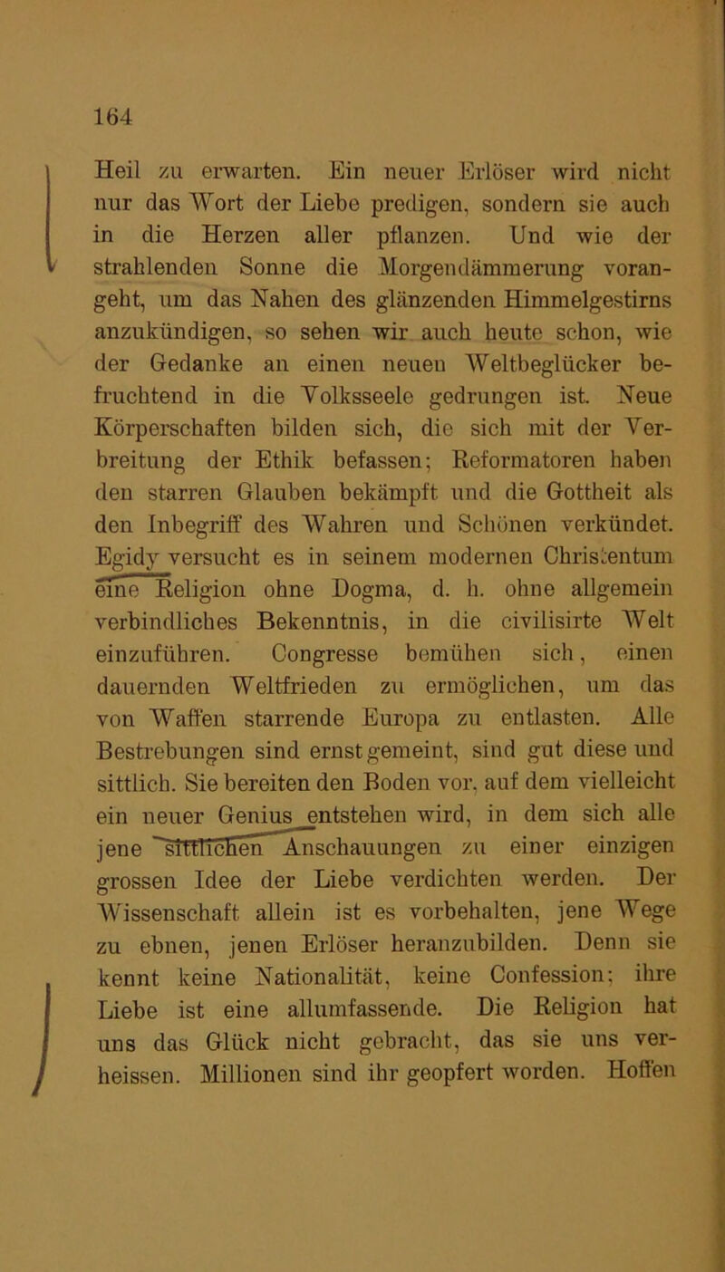 Heil zu erwarten. Ein neuer Erlöser wird nicht nur das Wort der Liebe predigen, sondern sie auch in die Herzen aller pflanzen. Und wie der strahlenden Sonne die Morgendämmerung voran- geht, um das Nahen des glänzenden Himmelgestirns anzukündigen, so sehen wir auch heute schon, wie der Gedanke an einen neuen Weltbeglücker be- fruchtend in die Volksseele gedrungen ist. Neue Körperschaften bilden sich, die sich mit der Ver- breitung der Ethik befassen; Reformatoren haben den starren Glauben bekämpft und die Gottheit als den Inbegriff des Wahren und Schönen verkündet. Egidy versucht es in seinem modernen Christentum eme~Religion ohne Dogma, d. h. ohne allgemein verbindliches Bekenntnis, in die civilisirte Welt einzuführen. Congresse bemühen sich, einen dauernden Weltfrieden zu ermöglichen, um das von Waffen starrende Europa zu entlasten. Alle Bestrebungen sind ernstgemeint, sind gut diese und sittlich. Sie bereiten den Boden vor, auf dem vielleicht ein neuer Genius ^entstehen wird, in dem sich alle jene ^sittlicEerT*Anschauungen zu einer einzigen grossen Idee der Liebe verdichten werden. Der Wissenschaft allein ist es Vorbehalten, jene Wege zu ebnen, jenen Erlöser heranzubilden. Denn sie kennt keine Nationalität, keine Confession; ihre Liebe ist eine allumfassende. Die Religion hat uns das Glück nicht gebracht, das sie uns ver- heissen. Millionen sind ihr geopfert worden. Hoffen