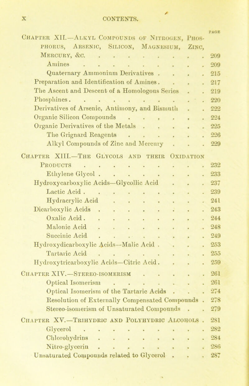 / PAGE Chapter XII.—Alkyl Compounds ok Nitrogen, Phos- phorus, Arsenic, Silicon, Magnesium, Zinc, Mercury, &c 209 Amines 209 Quaternary Ammonium Derivatives .... 215 Preparation and Identification of Amines . . . . 217 The Ascent and Descent of a Homologous Series . . 219 Phosphines 220 Derivatives of Arsenic, Antimony, and Bismuth . . 222 Organic Silicon Compounds ...... 224 Organic Derivatives of the Metals 225 The Grignard Reagents 226 Alkyl Compounds of Zinc and Mercury . . . 229 Chapter XIII.—The Glycols and their Oxidation Products 232 Ethylene Glycol 233 Hydioxycarboxylic Acids—Glycollic Acid . . . 237 Lactic Acid 239 Hydracrylic Acid 241 Dicarboxylic Acids 243 Oxalic Acid 244 Malonic Acid 248 Succinic Acid 249 Hydroxydicarboxylic Acids—Malic Acid .... 253 Tartaric Acid 255 Hydroxytricarboxylic Aciils—Citric Acid. . . . 259 Chapter XIV.—Stereo-isomerism 261 Optical Isomerism 261 Optical Isomerism of the Tartaric Acids . . . 274 Resolution of Externally Compensated Compounds . 278 Stereo-isomerism of Unsaturated Compounds . . 279 Chapter XV.—Triiiydric and Polyhydric Alcohols . 2S1 Glycerol 2S2 Chlorohydrins 284 Nitroglycerin 286 Unsaturated Compounds related to Glycerol . . . 2S7