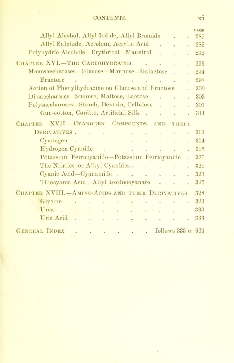 PAGE Allyl Alcohol, Allyl Iodide, Allyl Bromide . . 287 Allyl Sulphide, Acrolein, Acrylic Acid . . . 289 Polyhydric Alcohols—Erythritol—Mannitol . . . 292 Chapter XVI.—The Carbohydrates .... 293 Monosaccharoses—Glucose—Mannose—Galactose . . 294 Fructose 298 Action of Phenylhydrazine on Glucose and Fructose . 300 Di-saccharoses—Sucrose, Maltose, Lactose . . . 303 Polysaccharoses—Starch, Dextrin, Cellulose . . . 307 Gun-cotton, Cordite, Artificial Silk . . . .311 Chapter XVII.—Cyanogen Compounds and their Derivatives 313 Cyanogen 314 Hydrogen Cyanide 315 Potassium Ferrocyanide—Potassium Ferricyanide . 320 The Nitriles, or Alkyl Cyanides 321 Cyanic Acid—Cyauamide 323 Thiocyanic Acid—Allyl Isothiocyanate . . . 325 Chapter XVIII.—Amino-Acids and their Derivatives 328 Glycine 329 U rea 330 Uric Acid 333 General Index . follows 333 or 664