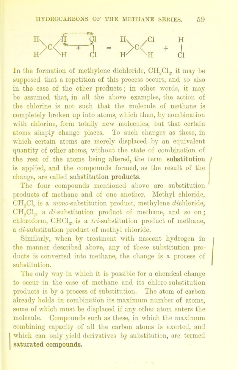 Vr— H Mr 01 H\ /Cl H 1 + -*1 >c/ + •H Cl H/ MI Cl In the formation of methylene dichloride, CH2C12, it may he supposed that a repetition of this process occurs, and so also in the case of the other products; in other words, it may be assumed that, in all the above examples, the action of the chlorine is not such that the molecule of methane is completely broken up into atoms, which then, by combination with chlorine, form totally new molecules, but that certain atoms simply change places. To such changes as these, in which certain atoms are merely displaced by an equivalent quantity of other atoms, without the state of combination of the rest of the atoms being altered, the term substitution I is applied, and the compounds formed, as the result of the change, are called substitution products. The four compounds mentioned above are substitution products of methane and of one another. Methyl chloride, CH3C1, is a moreo-substitution product, methylene ^'chloride, CH2C12, a di-substitution product of methane, and so on; chloroform, CHC13, is a ^'-substitution product of methane, a di-substitution product of methyl chloride. Similarly, when by treatment with nascent hydrogen in the manner described above, any of these substitution pro- ducts is converted into methane, the change is a process of substitution. * The only way in which it is possible for a chemical change to occur in the case of methane and its chloro-substitution products is by a process of substitution. The atom of carbon already holds in combination its maximum number of atoms, some of which must be displaced if any other atom enters the molecule. Compounds such as these, in which the maximum combining capacity of all the carbon atoms is exerted, and which can only yield derivatives by substitution, are termed saturated compounds.