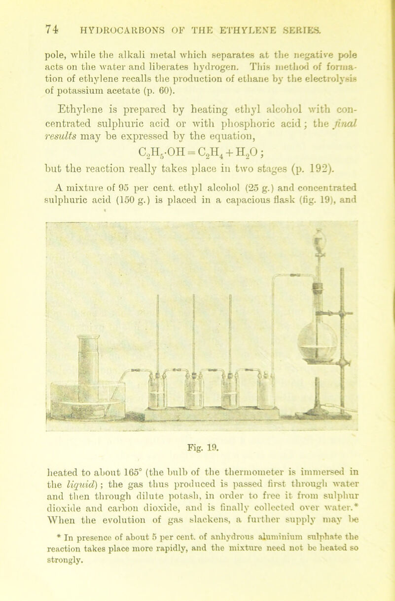 pole, while the alkali metal which separates at the negative pole acts on the water and liberates hydrogen. This method of forma- tion of ethylene recalls the production of ethane by the electrolysis of potassium acetate (p. 60). Ethylene is prepared by heating ethyl alcohol with con- centrated sulphuric acid or with phosphoric acid; the jinal results may he expressed by the equation, C2H5-OH = C2H4 + H20 ; but the reaction really takes place in two stages (p. 192). A mixture of 95 per cent, ethyl alcohol (25 g.) and concentrated sulphuric acid (150 g.) is placed in a capacious flask (fig. 19), and heated to about 165° (the bulb of the thermometer is immersed in the liquid); the gas thus produced is passed first through water and then through dilute potash, in order to free it from sulphur dioxide and carbon dioxide, and is finally collected over water.* When the evolution of gas slackens, a further supply may be * In presence of about 5 per cent, of anhydrous aluminium sulphate the reaction takes place more rapidly, and the mixture need not be heated so strongly.