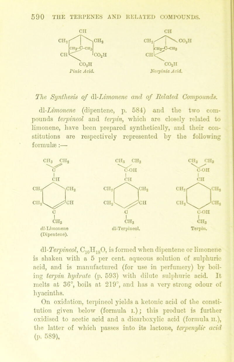 CII CH CH2C^P\CH2 CH3-C-CH3 CIIj-^T^COJI Ithj-O-chv CH C02H CIll<^ co2h co2h Pinic Acid. Korpinic Acid. The Synthesis of dl-Limonene and of Related Compounds. dl-Limonene (dipentene, p. 584) -and the two com- pounds terpineol and terpin, which are closely related, to limonene, have been prepared synthetically, and their con- stitutions are respectively represented by the following formulae :— ch3 cii2 c I CH CU2 CIJ2 G CH2 CH CH3 t?M.imonene (Dipentene). CHj CH. CH, Terpin. dl-Terpineol, C10H18O, is formed when dipentene or limonene is shaken with a 5 per cent, aqueous solution of sulphuric acid, and is manufactured (for use in perfumery) by boil- ing terpin hydrate (p. 593) with dilute sulphuric acid. It melts at 36°, boils at 219°, and has a very strong odour of hyacinths. On oxidation, terpineol yields a kctonic acid of the consti- tution given below (formula I.); this product is further oxidised to acetic acid and a dicarboxylic acid (formula ii.), the latter of which passes into its lactone, tetpcnylic acid