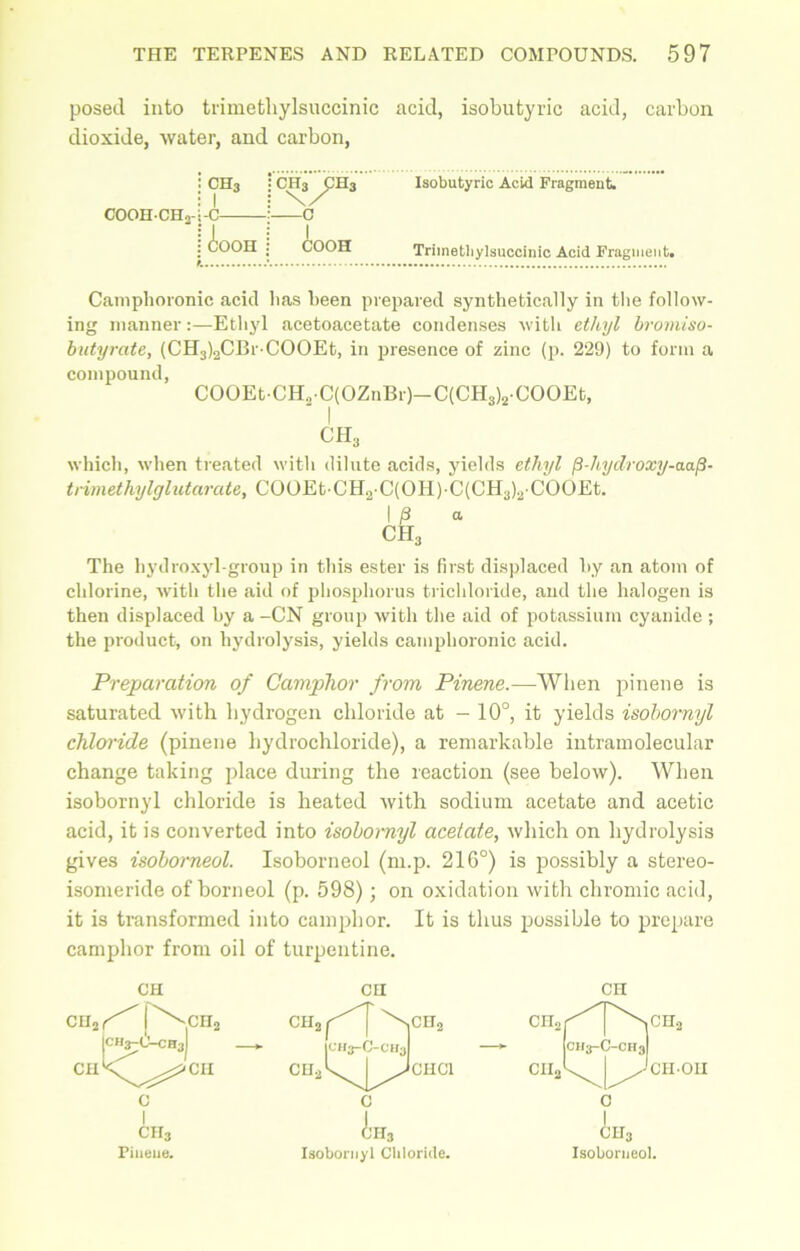 posed into trimetliylsuccinic acid, isobutyric acid, carbon dioxide, water, and carbon, !ch3 : 1 • c ch3/ch3 (J Isobutyric Acid Fragment. I Aooh COOH Trimetliylsuccinic Acid Fragment Cainplioronic acid lias been prepared synthetically in the follow- ing manner:—Ethyl acetoacetate condenses with ethyl bromiso- butyrate, (CH3)2CBr-COOEt, in presence of zinc (p. 229) to form a compound, COOEt-CH,-C(OZnBr)-C(CH3)2-COOEt, I ch3 which, when treated with dilute acids, yields ethyl p-hydroxy-aafi- trimethylglutarate, COOEt CH2 C(OH)-C(CH3)a COOEt. I P a CH3 The hydroxyl-group in this ester is first displaced by an atom of chlorine, with the aid of phosphorus trichloride, and the halogen is then displaced by a -CN group with the aid of potassium cyanide ; the product, on hydrolysis, yields cainplioronic acid. Preparation of Camphor from Pinene.—When pinene is saturated with hydrogen chloride at - 10°, it yields isobornyl chloride (pinene hydrochloride), a remarkable intramolecular change taking place during the reaction (see below). When isobornyl chloride is heated with sodium acetate and acetic acid, it is converted into isobornyl acetate, which on hydrolysis gives isoborneol. Isoborneol (m.p. 216°) is possibly a stereo- isomeride of borneol (p. 598); on oxidation with chromic acid, it is transformed into camphor. It is thus possible to prepare camphor from oil of turpentine. CH ch2(^[\ch2 ICH3-0-CH3I cuK^^^cii c I ch3 Pinene. CH CH2 r^T'r1’ |CH3-C-CH3 | JcHCl C CH3 Isobornyl Chloride. CH