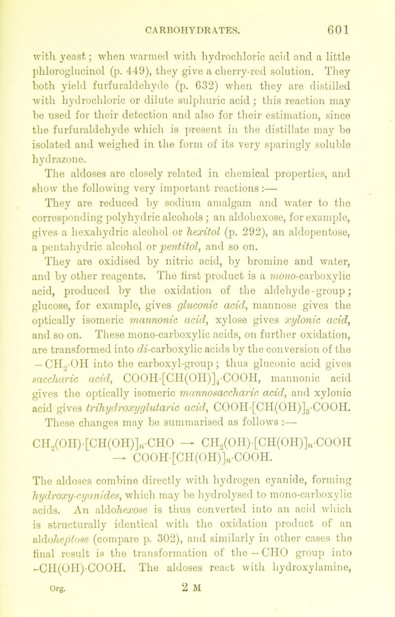 with yeast; when warmed with hydrochloric acid and a little phloroglucinol (p. 449), they give a cherry-red solution. They both yield furfuraldehyde (p. 632) when they are distilled with hydrochloric or dilute sulphuric acid; this reaction may he used for their detection and also for their estimation, since the furfuraldehyde which is present in the distillate may he isolated and weighed in the form of its very sparingly soluble hydrazone. The aldoses are closely related in chemical properties, and show the following very important reactions :— They are reduced hy sodium amalgam and water to the corresponding polyhydric alcohols; an aldohexose, for example, gives a hexahydric alcohol or hexitol (p. 292), an aldopentose, a pentahydric alcohol or pentitol, and so on. They are oxidised by nitric acid, by bromine and water, and by other reagents. The first product is a morao-carboxylic acid, produced by the oxidation of the aldehyde - group; glucose, for example, gives gluconic acid, mannose gives the optically isomeric mannonic acid, xylose gives xylonic acid, and so on. These mono-carboxylic acids, on further oxidation, are transformed into cZi-carboxylic acids by the conversion of the — CH.yOH into the carboxyl-group ; thus gluconic acid gives saccharic acid, COOH-[CH(OII)]4-COOH, mannonic acid gives the optically isomeric mannosaccharic acid, and xylonic acid gives trihyclroxyglutaric acid, COOH [CH(OH)]3-COOH. These changes may be summarised as follows :— CH2(OH)-[CH(OH)]„-CHO — CHa(OH)-[CH(OH)]n-COOH — COOH[CH(OH)]n-COOH. The aldoses combine directly with hydrogen cyanide, forming hyclroxy-cyanides, which may be hydrolysed to mono-carboxylic acids. An aldohexose is thus converted into an acid which is structurally identical with the oxidation product of an aldolieptose (compare p. 302), and similarly in other cases the final result is the transformation of the— CHO group into -CH(OII) COOH. The aldoses react with hydroxylamine, 2 M Org.