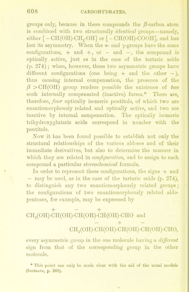 groups only, because in these compounds the /3-carbon atom is combined Avith two structurally identical groups—namely, either [ - CH(OH)-CH2-OH] or [ - CH(OHj-COOH], and has lost its asymmetry. When the a- and y-groups have the same configurations, + and +, or — and —, the compound is optically active, just as in the case of the tartaric acids (p. 274); when, however, these two asymmetric groups have different configurations (one being + and the other —), thus causing internal compensation, the presence of the /3 >CH(OH) group renders possible the existence of ttco such internally compensated (inactive) forms.'*' There are, therefore, four optically isomeric pentitols, of which tAvo are enantiomorphously related and optically active, and Iavo are inactive by internal compensation. The optically isomeric trihydroxyglutaric acids correspond in number AA'ith the pentitols. ISToav it has been found possible to establish not only the structural relationships of the various aldoses and of their immediate derivatives, but also to determine the manner in which they are related in configuration, and to assign to each compound a particular stereochemical formula. In order to represent these configurations, the signs + and — may be used, as in the case of the tartaric acids (p. 274), to distinguish any tAvo enantiomorphously related groups; the configurations of two enantiomorphously related aldo- pentoses, for example, may be expressed by + — + CH2(OH)-CH(OH)-CH(OH)-CH(OH)-CHO and - + CH2(OH)-CH(OH)-CH(OH)-CH(OH)-CHO, every asymmetric group in the one molecule having a different sign from that of the corresponding group in the other molecule. * This point can only be made clear with the aid of the usual models (footnote, p. 269).