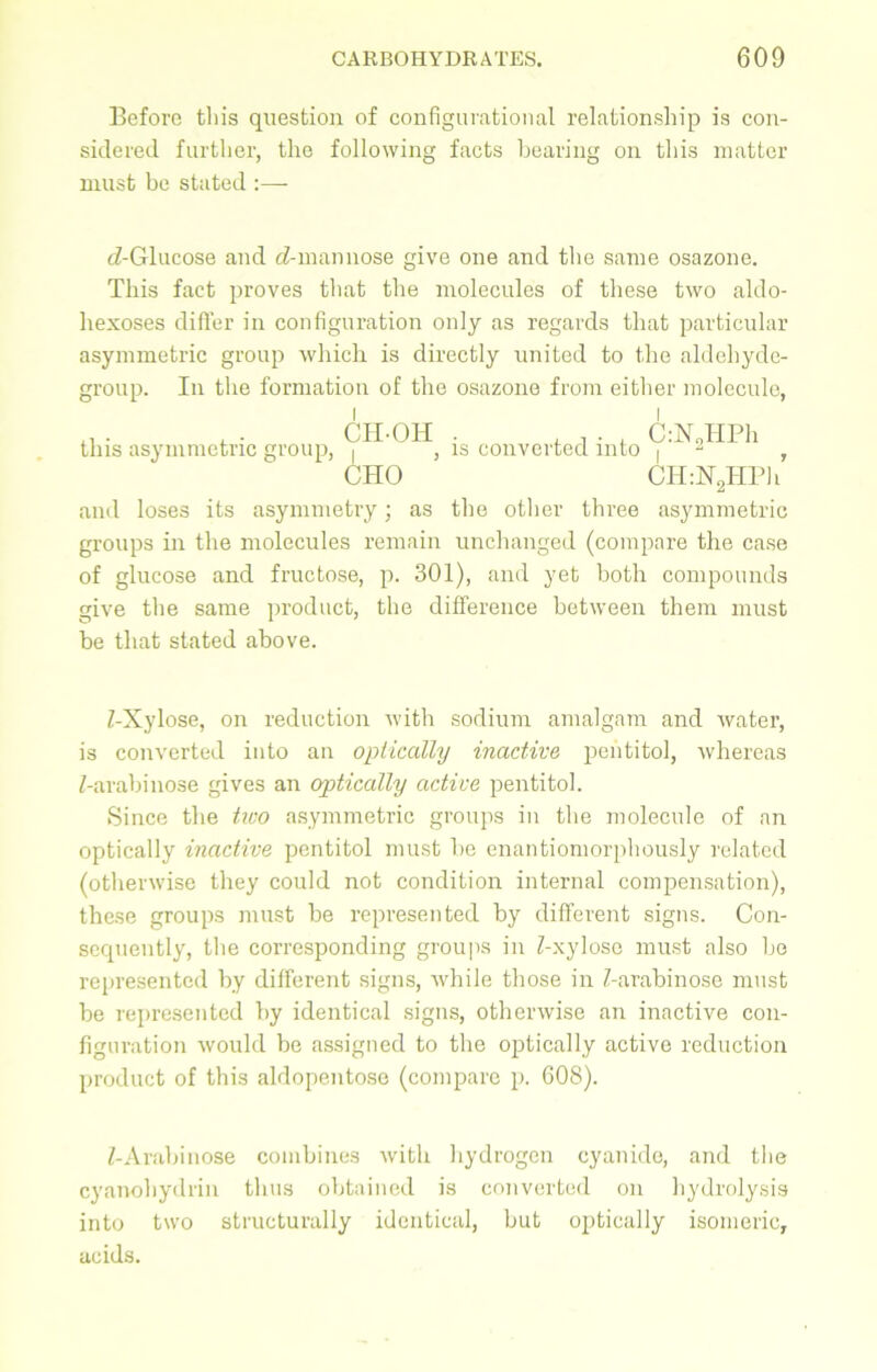 Before this question of configurational relationship is con- sidered further, the following facts bearing on this matter must be stated :— cZ-Glucose and cZ-mannose give one and the same osazone. This fact proves that the molecules of these two aldo- hexoses differ in configuration only as regards that particular asymmetric group which is directly united to the aldehyde- group. In the formation of the osazone from either molecule, this asymmetric group, CH-OH I j CHO is converted into C:N„HPh CH:N2HPh and loses its asymmeti’y; as the other three asymmetric groups in the molecules remain unchanged (compare the case of glucose and fructose, p. 301), and yet both compounds give the same product, the difference between them must be that stated above. Z-Xylose, on reduction with sodium amalgam and water, is converted into an optically inactive pentitol, whereas Z-arabinose gives an optically active pentitol. Since the two asymmetric groups in the molecule of an optically inactive pentitol must be enantiomorphously related (otherwise they could not condition internal compensation), these groups must be represented by different signs. Con- sequently, the corresponding groups in Z-xylose must also be represented by different signs, while those in Z-arabinose must be represented by identical signs, otherwise an inactive con- figuration would be assigned to the optically active reduction product of this aldopentose (compare p. 608). Z-Arabinose combines with hydrogen cyanide, and the cyanohydrin thus obtained is converted on hydrolysis into two structurally identical, but optically isomeric, acids.